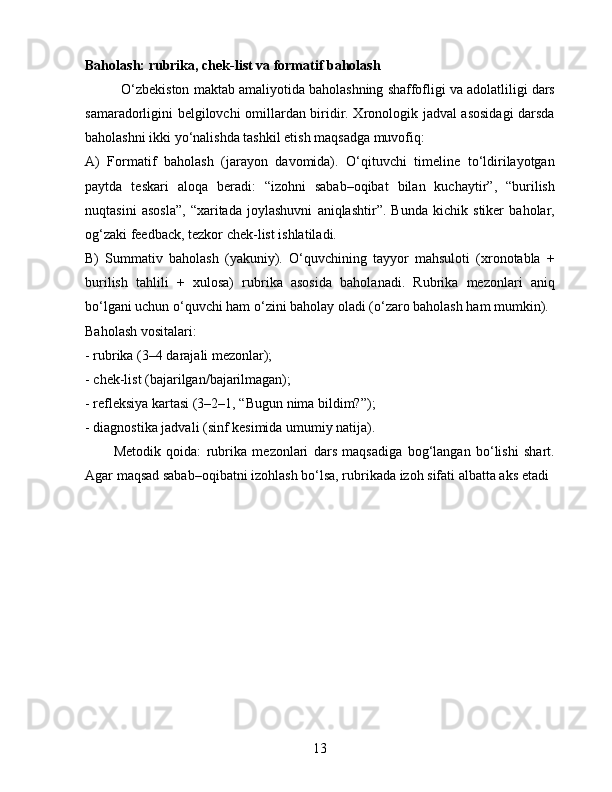Baholash: rubrika, chek-list va formatif baholash
O‘zbekiston maktab amaliyotida baholashning shaffofligi va adolatliligi dars
samaradorligini belgilovchi omillardan biridir. Xronologik jadval asosidagi darsda
baholashni ikki yo‘nalishda tashkil etish maqsadga muvofiq:
A)   Formatif   baholash   (jarayon   davomida).   O‘qituvchi   timeline   to‘ldirilayotgan
paytda   teskari   aloqa   beradi:   “izohni   sabab–oqibat   bilan   kuchaytir”,   “burilish
nuqtasini   asosla”,   “xaritada   joylashuvni   aniqlashtir”.   Bunda   kichik   stiker   baholar,
og‘zaki feedback, tezkor chek-list ishlatiladi.
B)   Summativ   baholash   (yakuniy).   O‘quvchining   tayyor   mahsuloti   (xronotabla   +
burilish   tahlili   +   xulosa)   rubrika   asosida   baholanadi.   Rubrika   mezonlari   aniq
bo‘lgani uchun o‘quvchi ham o‘zini baholay oladi (o‘zaro baholash ham mumkin).
Baholash vositalari:
- rubrika (3–4 darajali mezonlar);
- chek-list (bajarilgan/bajarilmagan);
- refleksiya kartasi (3–2–1, “Bugun nima bildim?”);
- diagnostika jadvali (sinf kesimida umumiy natija).
Metodik   qoida:   rubrika   mezonlari   dars   maqsadiga   bog‘langan   bo‘lishi   shart.
Agar maqsad sabab–oqibatni izohlash bo‘lsa, rubrikada izoh sifati albatta aks etadi
13 