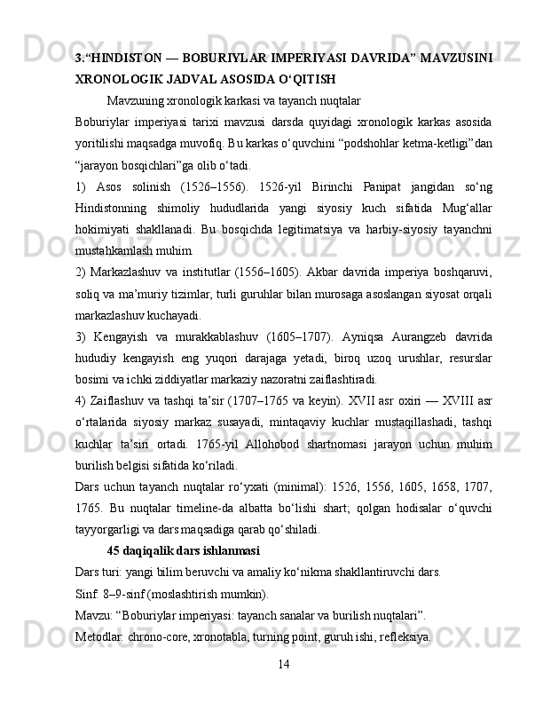 3.“HINDISTON — BOBURIYLAR IMPERIYASI   DAVRIDA ” MAVZUSINI
XRONOLOGIK JADVAL ASOSIDA O‘QITISH
Mavzuning xronologik karkasi va tayanch nuqtalar
Boburiylar   imperiyasi   tarixi   mavzusi   darsda   quyidagi   xronologik   karkas   asosida
yoritilishi maqsadga muvofiq. Bu karkas o‘quvchini “podshohlar ketma-ketligi”dan
“jarayon bosqichlari”ga olib o‘tadi.
1)   Asos   solinish   (1526–1556).   1526-yil   Birinchi   Panipat   jangidan   so‘ng
Hindistonning   shimoliy   hududlarida   yangi   siyosiy   kuch   sifatida   Mug‘allar
hokimiyati   shakllanadi.   Bu   bosqichda   legitimatsiya   va   harbiy-siyosiy   tayanchni
mustahkamlash muhim.
2)   Markazlashuv   va   institutlar   (1556–1605).   Akbar   davrida   imperiya   boshqaruvi,
soliq va ma’muriy tizimlar, turli guruhlar bilan murosaga asoslangan siyosat orqali
markazlashuv kuchayadi.
3)   Kengayish   va   murakkablashuv   (1605–1707).   Ayniqsa   Aurangzeb   davrida
hududiy   kengayish   eng   yuqori   darajaga   yetadi,   biroq   uzoq   urushlar,   resurslar
bosimi va ichki ziddiyatlar markaziy nazoratni zaiflashtiradi.
4)   Zaiflashuv   va   tashqi   ta’sir   (1707–1765   va   keyin).   XVII   asr   oxiri   —   XVIII   asr
o‘rtalarida   siyosiy   markaz   susayadi,   mintaqaviy   kuchlar   mustaqillashadi,   tashqi
kuchlar   ta’siri   ortadi.   1765-yil   Allohobod   shartnomasi   jarayon   uchun   muhim
burilish belgisi sifatida ko‘riladi.
Dars   uchun   tayanch   nuqtalar   ro‘yxati   (minimal):   1526,   1556,   1605,   1658,   1707,
1765.   Bu   nuqtalar   timeline-da   albatta   bo‘lishi   shart;   qolgan   hodisalar   o‘quvchi
tayyorgarligi va dars maqsadiga qarab qo‘shiladi.
45 daqiqalik dars ishlanmasi
Dars turi: yangi bilim beruvchi va amaliy ko‘nikma shakllantiruvchi dars.
Sinf: 8–9-sinf (moslashtirish mumkin).
Mavzu: “Boburiylar imperiyasi: tayanch sanalar va burilish nuqtalari”.
Metodlar: chrono-core, xronotabla, turning point, guruh ishi, refleksiya.
14 
