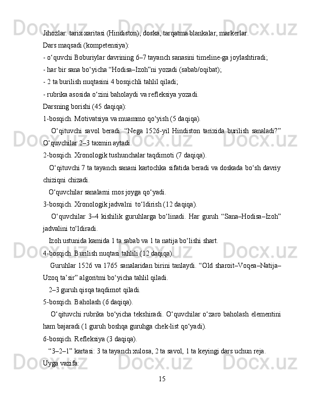Jihozlar: tarix xaritasi (Hindiston), doska, tarqatma blankalar, markerlar.
Dars maqsadi (kompetensiya):
- o‘quvchi Boburiylar davrining 6–7 tayanch sanasini timeline-ga joylashtiradi;
- har bir sana bo‘yicha “Hodisa–Izoh”ni yozadi (sabab/oqibat);
- 2 ta burilish nuqtasini 4 bosqichli tahlil qiladi;
- rubrika asosida o‘zini baholaydi va refleksiya yozadi.
Darsning borishi (45 daqiqa):
1-bosqich. Motivatsiya va muammo qo‘yish (5 daqiqa).
      O‘qituvchi   savol   beradi:   “Nega   1526-yil   Hindiston   tarixida   burilish   sanaladi?”
O‘quvchilar 2–3 taxmin aytadi.
2-bosqich. Xronologik tushunchalar taqdimoti (7 daqiqa).
   O‘qituvchi 7 ta tayanch sanani kartochka sifatida beradi va doskada bo‘sh davriy
chiziqni chizadi.
   O‘quvchilar sanalarni mos joyga qo‘yadi.
3-bosqich. Xronologik jadvalni  to‘ldirish (12 daqiqa).
      O‘quvchilar   3–4   kishilik   guruhlarga   bo‘linadi.   Har   guruh   “Sana–Hodisa–Izoh”
jadvalini to‘ldiradi.
   Izoh ustunida kamida 1 ta sabab va 1 ta natija bo‘lishi shart.
4-bosqich. Burilish nuqtasi tahlili (12 daqiqa).
     Guruhlar 1526 va 1765 sanalaridan birini tanlaydi. “Old sharoit–Voqea–Natija–
Uzoq ta’sir” algoritmi bo‘yicha tahlil qiladi.
   2–3 guruh qisqa taqdimot qiladi.
5-bosqich. Baholash (6 daqiqa).
     O‘qituvchi  rubrika  bo‘yicha tekshiradi.  O‘quvchilar  o‘zaro baholash elementini
ham bajaradi (1 guruh boshqa guruhga chek-list qo‘yadi).
6-bosqich. Refleksiya (3 daqiqa).
   “3–2–1” kartasi: 3 ta tayanch xulosa, 2 ta savol, 1 ta keyingi dars uchun reja.
Uyga vazifa:
15 