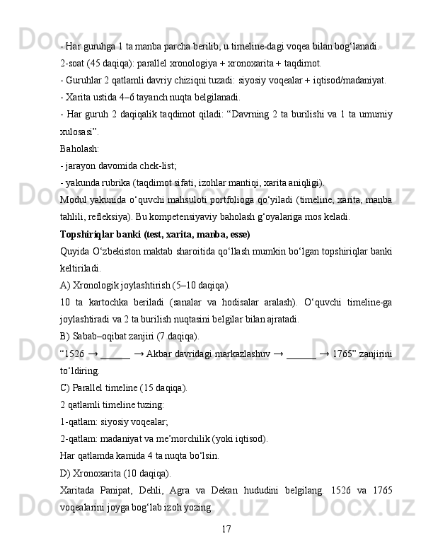 - Har guruhga 1 ta manba parcha berilib, u timeline-dagi voqea bilan bog‘lanadi.
2-soat (45 daqiqa): parallel xronologiya + xronoxarita + taqdimot.
- Guruhlar 2 qatlamli davriy chiziqni tuzadi: siyosiy voqealar + iqtisod/madaniyat.
- Xarita ustida 4–6 tayanch nuqta belgilanadi.
- Har  guruh 2 daqiqalik taqdimot qiladi: “Davrning 2 ta burilishi  va 1 ta umumiy
xulosasi”.
Baholash:
- jarayon davomida chek-list;
- yakunda rubrika (taqdimot sifati, izohlar mantiqi, xarita aniqligi).
Modul yakunida o‘quvchi mahsuloti portfolioga qo‘yiladi (timeline, xarita, manba
tahlili, refleksiya). Bu kompetensiyaviy baholash g‘oyalariga mos keladi.
Topshiriqlar banki (test, xarita, manba, esse)
Quyida O‘zbekiston maktab sharoitida qo‘llash mumkin bo‘lgan topshiriqlar banki
keltiriladi.
A) Xronologik joylashtirish (5–10 daqiqa).
10   ta   kartochka   beriladi   (sanalar   va   hodisalar   aralash).   O‘quvchi   timeline-ga
joylashtiradi va 2 ta burilish nuqtasini belgilar bilan ajratadi.
B) Sabab–oqibat zanjiri (7 daqiqa).
“1526 → ______ → Akbar davridagi markazlashuv → ______ → 1765” zanjirini
to‘ldiring.
C) Parallel timeline (15 daqiqa).
2 qatlamli timeline tuzing:
1-qatlam: siyosiy voqealar;
2-qatlam: madaniyat va me’morchilik (yoki iqtisod).
Har qatlamda kamida 4 ta nuqta bo‘lsin.
D) Xronoxarita (10 daqiqa).
Xaritada   Panipat,   Dehli,   Agra   va   Dekan   hududini   belgilang.   1526   va   1765
voqealarini joyga bog‘lab izoh yozing.
17 