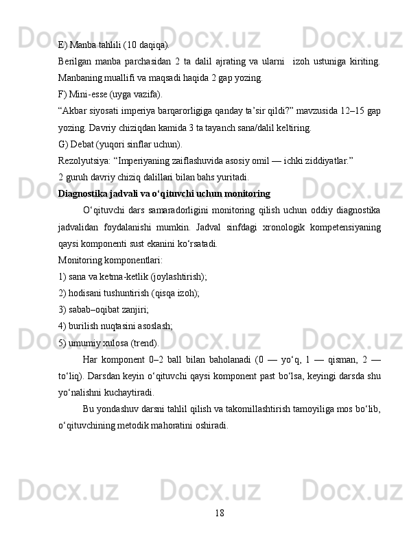 E) Manba tahlili (10 daqiqa).
Berilgan   manba   parchasidan   2   ta   dalil   ajrating   va   ularni     izoh   ustuniga   kiriting.
Manbaning muallifi va maqsadi haqida 2 gap yozing.
F) Mini-esse (uyga vazifa).
“Akbar siyosati imperiya barqarorligiga qanday ta’sir qildi?” mavzusida 12–15 gap
yozing. Davriy chiziqdan kamida 3 ta tayanch sana/dalil keltiring.
G) Debat (yuqori sinflar uchun).
Rezolyutsiya: “Imperiyaning zaiflashuvida asosiy omil — ichki ziddiyatlar.”
2 guruh davriy chiziq dalillari bilan bahs yuritadi.
Diagnostika jadvali va o‘qituvchi uchun monitoring
O‘qituvchi   dars   samaradorligini   monitoring   qilish   uchun   oddiy   diagnostika
jadvalidan   foydalanishi   mumkin.   Jadval   sinfdagi   xronologik   kompetensiyaning
qaysi komponenti sust ekanini ko‘rsatadi.
Monitoring komponentlari:
1) sana va ketma-ketlik (joylashtirish);
2) hodisani tushuntirish (qisqa izoh);
3) sabab–oqibat zanjiri;
4) burilish nuqtasini asoslash;
5) umumiy xulosa (trend).
Har   komponent   0–2   ball   bilan   baholanadi   (0   —   yo‘q,   1   —   qisman,   2   —
to‘liq). Darsdan keyin o‘qituvchi qaysi komponent past bo‘lsa, keyingi darsda shu
yo‘nalishni kuchaytiradi.
Bu yondashuv darsni tahlil qilish va takomillashtirish tamoyiliga mos bo‘lib,
o‘qituvchining metodik mahoratini oshiradi.
18 