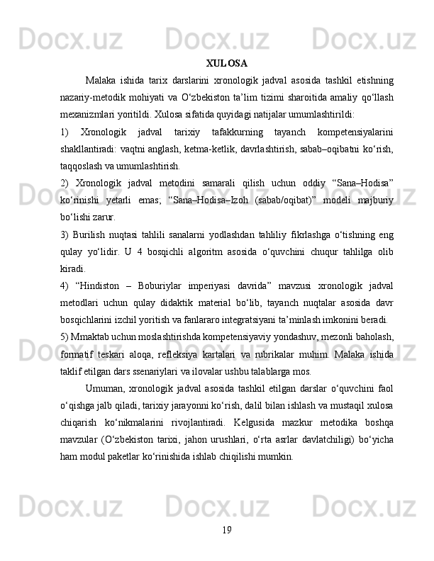 XULOSA
Malaka   ishida   tarix   darslarini   xronologik   jadval   asosida   tashkil   etishning
nazariy-metodik   mohiyati   va   O‘zbekiston   ta’lim   tizimi   sharoitida   amaliy   qo‘llash
mexanizmlari yoritildi. Xulosa sifatida quyidagi natijalar umumlashtirildi:
1)   Xronologik   jadval   tarixiy   tafakkurning   tayanch   kompetensiyalarini
shakllantiradi: vaqtni anglash, ketma-ketlik, davrlashtirish, sabab–oqibatni ko‘rish,
taqqoslash va umumlashtirish.
2)   Xronologik   jadval   metodini   samarali   qilish   uchun   oddiy   “Sana–Hodisa”
ko‘rinishi   yetarli   emas;   “Sana–Hodisa–Izoh   (sabab/oqibat)”   modeli   majburiy
bo‘lishi zarur.
3)   Burilish   nuqtasi   tahlili   sanalarni   yodlashdan   tahliliy   fikrlashga   o‘tishning   eng
qulay   yo‘lidir.   U   4   bosqichli   algoritm   asosida   o‘quvchini   chuqur   tahlilga   olib
kiradi.
4)   “Hindiston   –   Boburiylar   imperiyasi   davrida”   mavzusi   xronologik   jadval
metodlari   uchun   qulay   didaktik   material   bo‘lib,   tayanch   nuqtalar   asosida   davr
bosqichlarini izchil yoritish va fanlararo integratsiyani ta’minlash imkonini beradi.
5) Mmaktab uchun moslashtirishda kompetensiyaviy yondashuv, mezonli baholash,
formatif   teskari   aloqa,   refleksiya   kartalari   va   rubrikalar   muhim.   Malaka   ishida
taklif etilgan dars ssenariylari va ilovalar ushbu talablarga mos.
Umuman,   xronologik   jadval   asosida   tashkil   etilgan   darslar   o‘quvchini   faol
o‘qishga jalb qiladi, tarixiy jarayonni ko‘rish, dalil bilan ishlash va mustaqil xulosa
chiqarish   ko‘nikmalarini   rivojlantiradi.   Kelgusida   mazkur   metodika   boshqa
mavzular   (O‘zbekiston   tarixi,   jahon   urushlari,   o‘rta   asrlar   davlatchiligi)   bo‘yicha
ham modul paketlar ko‘rinishida ishlab chiqilishi mumkin.
19 