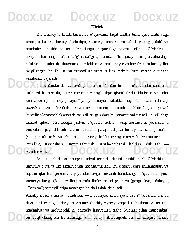 Kirish
Zamonaviy ta’limda tarix fani o‘quvchini faqat faktlar bilan qurollantirishga
emas,   balki   uni   tarixiy   fikrlashga,   ijtimoiy   jarayonlarni   tahlil   qilishga,   dalil   va
manbalar   asosida   xulosa   chiqarishga   o‘rgatishga   xizmat   qiladi.   O‘zbekiston
Respublikasining “Ta’lim to‘g‘risida”gi Qonunida ta’lim jarayonining uzluksizligi,
sifat va natijadorlik, shaxsning intellektual va ma’naviy rivojlanishi kabi tamoyillar
belgilangan   bo‘lib,   ushbu   tamoyillar   tarix   ta’limi   uchun   ham   metodik   mezon
vazifasini bajaradi .
Tarix   darslarida   uchraydigan   muammolardan   biri   —   o‘quvchilar   sanalarni
ko‘p   eslab   qolsa-da,   ularni   mazmuniy   bog‘lashga   qiynalishidir.   Natijada   voqealar
ketma-ketligi   “tarixiy   jarayon”ga   aylanmaydi:   sabablar,   oqibatlar,   davr   ichidagi
uzviylik   va   burilish   nuqtalari   noaniq   qoladi.   Xronologik   jadval
(timeline/xronotabla) asosida tashkil etilgan dars bu muammoni tizimli hal qilishga
xizmat   qiladi.   Xronologik   jadval   o‘quvchi   uchun   “vaqt   xaritasi”ni   yaratadi:   u
voqealarni joylashtiradi, davrni bosqichlarga ajratadi, har bir tayanch sanaga ma’no
(izoh)   biriktiradi   va   shu   orqali   tarixiy   tafakkurning   asosiy   ko‘nikmalarini   —
izchillik,   taqqoslash,   umumlashtirish,   sabab–oqibatni   ko‘rish,   dalillash   —
rivojlantiradi.
Malaka   ishida   xronologik   jadval   asosida   darsni   tashkil   etish   O‘zbekiston
umumiy   o‘rta   ta’lim   amaliyotiga   moslashtiriladi.   Bu   degani,   dars   ishlanmalari   va
topshiriqlar  kompetensiyaviy   yondashuvga,   mezonli   baholashga,   o‘quvchilar  yosh
xususiyatlariga   (5–11-sinflar)   hamda   fanlararo   integratsiya   (geografiya,   adabiyot,
“Tarbiya”) tamoyillariga tayangan holda ishlab chiqiladi.
Amaliy misol sifatida “Hindiston — Boburiylar imperiyasi davri” tanlandi. Ushbu
davr   turli   tipdagi   tarixiy   mazmunni   (harbiy-siyosiy   voqealar,   boshqaruv   instituti,
madaniyat   va   me’morchilik,   iqtisodiy   jarayonlar,   tashqi   kuchlar   bilan   munosabat)
bir   vaqt   chizig‘ida   ko‘rsatishga   juda   qulay.   Shuningdek,   mavzu   xalqaro   tarixiy
4 