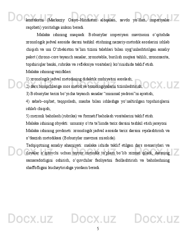 kontekstni   (Markaziy   Osiyo–Hindiston   aloqalari,   savdo   yo‘llari,   imperiyalar
raqobati) yoritishga imkon beradi.
Malaka   ishining   maqsadi:   Boburiylar   imperiyasi   mavzusini   o‘qitishda
xronologik jadval asosida darsni tashkil etishning nazariy-metodik asoslarini ishlab
chiqish   va   uni   O‘zbekiston   ta’lim   tizimi   talablari   bilan   uyg‘unlashtirilgan   amaliy
paket (chrono-core tayanch sanalar, xronotabla, burilish nuqtasi tahlili, xronoxarita,
topshiriqlar banki, rubrika va refleksiya vositalari) ko‘rinishida taklif etish.
Malaka ishining vazifalari:
1) xronologik jadval metodining didaktik mohiyatini asoslash;
2) dars bosqichlariga mos metod va texnologiyalarni tizimlashtirish;
3) Boburiylar tarixi bo‘yicha tayanch sanalar “minimal yadrosi”ni ajratish;
4)   sabab–oqibat,   taqqoslash,   manba   bilan   ishlashga   yo‘naltirilgan   topshiriqlarni
ishlab chiqish;
5) mezonli baholash (rubrika) va formatif baholash vositalarini taklif etish.
Malaka ishining obyekti: umumiy o‘rta ta’limda tarix darsini tashkil etish jarayoni
Malaka ishining predmeti: xronologik jadval  asosida  tarix darsini  rejalashtirish va
o‘tkazish metodikasi (Boburiylar mavzusi misolida).
Tadqiqotning   amaliy   ahamiyati:   malaka   ishida   taklif   etilgan   dars   ssenariylari   va
ilovalar   o‘qituvchi   uchun   tayyor   metodik   to‘plam   bo‘lib   xizmat   qiladi,   darsning
samaradorligini   oshirish,   o‘quvchilar   faoliyatini   faollashtirish   va   baholashning
shaffofligini kuchaytirishga yordam beradi.
5 