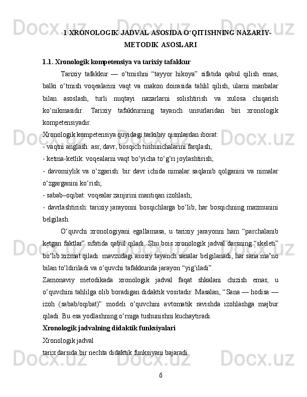 1  XRONOLOGIK JADVAL ASOSIDA O‘QITISHNING NAZARIY-
METODIK ASOSLARI
1.1. Xronologik kompetensiya va tarixiy tafakkur
Tarixiy   tafakkur   —   o‘tmishni   “tayyor   hikoya”   sifatida   qabul   qilish   emas,
balki   o‘tmish   voqealarini   vaqt   va   makon   doirasida   tahlil   qilish,   ularni   manbalar
bilan   asoslash,   turli   nuqtayi   nazarlarni   solishtirish   va   xulosa   chiqarish
ko‘nikmasidir.   Tarixiy   tafakkurning   tayanch   unsurlaridan   biri   xronologik
kompetensiyadir.
Xronologik kompetensiya quyidagi tarkibiy qismlardan iborat:
- vaqtni anglash: asr, davr, bosqich tushunchalarini farqlash;
- ketma-ketlik: voqealarni vaqt bo‘yicha to‘g‘ri joylashtirish;
-   davomiylik   va   o‘zgarish:   bir   davr   ichida   nimalar   saqlanib   qolganini   va   nimalar
o‘zgarganini ko‘rish;
- sabab–oqibat: voqealar zanjirini mantiqan izohlash;
- davrlashtirish: tarixiy jarayonni bosqichlarga bo‘lib, har bosqichning mazmunini
belgilash.
O‘quvchi   xronologiyani   egallamasa,   u   tarixiy   jarayonni   ham   “parchalanib
ketgan faktlar” sifatida qabul qiladi. Shu bois xronologik jadval darsning “skeleti”
bo‘lib xizmat qiladi: mavzudagi asosiy tayanch sanalar belgilanadi, har sana ma’no
bilan to‘ldiriladi va o‘quvchi tafakkurida jarayon “yig‘iladi”.
Zamonaviy   metodikada   xronologik   jadval   faqat   shkalani   chizish   emas;   u
o‘quvchini tahlilga olib boradigan didaktik vositadir. Masalan, “Sana — hodisa —
izoh   (sabab/oqibat)”   modeli   o‘quvchini   avtomatik   ravishda   izohlashga   majbur
qiladi. Bu esa yodlashning o‘rniga tushunishni kuchaytiradi.
Xronologik jadvalning didaktik funksiyalari
Xronologik jadval 
tarix darsida bir nechta didaktik funksiyani bajaradi.
6 