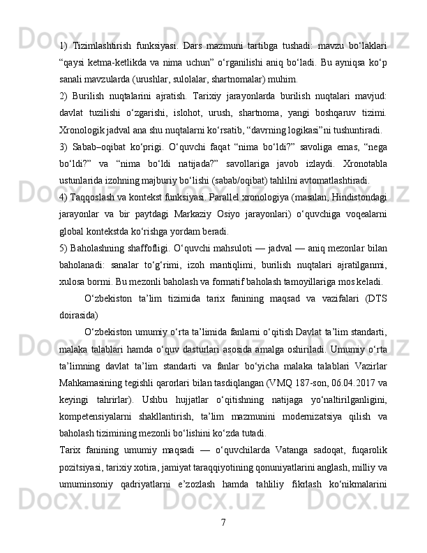 1)   Tizimlashtirish   funksiyasi.   Dars   mazmuni   tartibga   tushadi:   mavzu   bo‘laklari
“qaysi   ketma-ketlikda   va   nima   uchun”   o‘rganilishi   aniq   bo‘ladi.   Bu   ayniqsa   ko‘p
sanali mavzularda (urushlar, sulolalar, shartnomalar) muhim.
2)   Burilish   nuqtalarini   ajratish.   Tarixiy   jarayonlarda   burilish   nuqtalari   mavjud:
davlat   tuzilishi   o‘zgarishi,   islohot,   urush,   shartnoma,   yangi   boshqaruv   tizimi.
Xronologik jadval ana shu nuqtalarni ko‘rsatib, “davrning logikasi”ni tushuntiradi.
3)   Sabab–oqibat   ko‘prigi.   O‘quvchi   faqat   “nima   bo‘ldi?”   savoliga   emas,   “nega
bo‘ldi?”   va   “nima   bo‘ldi   natijada?”   savollariga   javob   izlaydi.   Xronotabla
ustunlarida izohning majburiy bo‘lishi (sabab/oqibat) tahlilni avtomatlashtiradi.
4) Taqqoslash va kontekst funksiyasi. Parallel xronologiya (masalan, Hindistondagi
jarayonlar   va   bir   paytdagi   Markaziy   Osiyo   jarayonlari)   o‘quvchiga   voqealarni
global kontekstda ko‘rishga yordam beradi.
5) Baholashning shaffofligi. O‘quvchi mahsuloti — jadval — aniq mezonlar bilan
baholanadi:   sanalar   to‘g‘rimi,   izoh   mantiqlimi,   burilish   nuqtalari   ajratilganmi,
xulosa bormi. Bu mezonli baholash va formatif baholash tamoyillariga mos keladi.
O‘zbekiston   ta’lim   tizimida   tarix   fanining   maqsad   va   vazifalari   (DTS
doirasida)
O‘zbekiston umumiy o‘rta ta’limida fanlarni o‘qitish Davlat ta’lim standarti,
malaka   talablari   hamda   o‘quv   dasturlari   asosida   amalga   oshiriladi.   Umumiy   o‘rta
ta’limning   davlat   ta’lim   standarti   va   fanlar   bo‘yicha   malaka   talablari   Vazirlar
Mahkamasining tegishli qarorlari bilan tasdiqlangan (VMQ 187-son, 06.04.2017 va
keyingi   tahrirlar).   Ushbu   hujjatlar   o‘qitishning   natijaga   yo‘naltirilganligini,
kompetensiyalarni   shakllantirish,   ta’lim   mazmunini   modernizatsiya   qilish   va
baholash tizimining mezonli bo‘lishini ko‘zda tutadi.
Tarix   fanining   umumiy   maqsadi   —   o‘quvchilarda   Vatanga   sadoqat,   fuqarolik
pozitsiyasi, tarixiy xotira, jamiyat taraqqiyotining qonuniyatlarini anglash, milliy va
umuminsoniy   qadriyatlarni   e’zozlash   hamda   tahliliy   fikrlash   ko‘nikmalarini
7 
