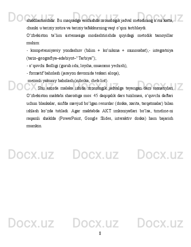shakllantirishdir. Bu maqsadga erishishda xronologik jadval metodining o‘rni katta,
chunki u tarixiy xotira va tarixiy tafakkurning vaqt o‘qini tartiblaydi.
O‘zbekiston   ta’lim   sistemasiga   moslashtirishda   quyidagi   metodik   tamoyillar
muhim:
-   kompetensiyaviy   yondashuv   (bilim   +   ko‘nikma   +   munosabat);-   integratsiya
(tarix–geografiya–adabiyot–“Tarbiya”);
- o‘quvchi faolligi (guruh ishi, loyiha, muammo yechish);
- formatif baholash (jarayon davomida teskari aloqa);
 mezonli yakuniy baholash (rubrika, chek-list).
Shu   asosda   malaka   ishida   xronologik   jadvalga   tayangan   dars   ssenariylari
O‘zbekiston  maktabi sharoitiga mos:  45 daqiqalik dars tuzilmasi, o‘quvchi  daftari
uchun blankalar, sinfda mavjud bo‘lgan resurslar (doska, xarita, tarqatmalar) bilan
ishlash   ko‘zda   tutiladi.   Agar   maktabda   AKT   imkoniyatlari   bo‘lsa,   timeline-ni
raqamli   shaklda   (PowerPoint,   Google   Slides,   interaktiv   doska)   ham   bajarish
mumkin.
8 