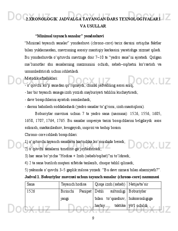 2.XRONOLOGIK JADVALGA TAYANGAN DARS TEXNOLOGIYALARI
VA USULLAR
  “Minimal tayanch sanalar” yondashuvi
“Minimal  tayanch sanalar” yondashuvi  (chrono-core)  tarix darsini  ortiqcha faktlar
bilan yuklamasdan, mavzuning asosiy mantiqiy karkasini yaratishga xizmat qiladi.
Bu yondashuvda o‘qituvchi mavzuga doir 7–10 ta “yadro sana”ni ajratadi. Qolgan
ma’lumotlar   shu   sanalarning   mazmunini   ochish,   sabab–oqibatni   ko‘rsatish   va
umumlashtirish uchun ishlatiladi.
Metodik afzalliklari:
- o‘quvchi ko‘p sanadan qo‘rqmaydi, chunki jadvalning asosi aniq;
- har bir tayanch sanaga izoh yozish majburiyati tahlilni kuchaytiradi;
- davr bosqichlarini ajratish osonlashadi;
- darsni baholash soddalashadi (yadro sanalar to‘g‘rimi, izoh mantiqlimi).
Boburiylar   mavzusi   uchun   7   ta   yadro   sana   (namuna):   1526,   1556,   1605,
1658,   1707,   1764,   1765.   Bu   sanalar   imperiya   tarixi   bosqichlarini   belgilaydi:   asos
solinish, markazlashuv, kengayish, inqiroz va tashqi bosim.
Chrono-core ishlash bosqichlari:
1) o‘qituvchi tayanch sanalarni kartochka ko‘rinishida beradi;
2) o‘quvchi sanalarni timeline-ga joylashtiradi;
3) har sana bo‘yicha “Hodisa + Izoh (sabab/oqibat)”ni to‘ldiradi;
4) 2 ta sana burilish nuqtasi sifatida tanlanib, chuqur tahlil qilinadi;
5) yakunda o‘quvchi 3–5 gaplik xulosa yozadi: “Bu davr nimasi bilan ahamiyatli?”.
Jadval 1. Boburiylar mavzusi uchun tayanch sanalar (chrono-core) namunasi
Sana Tayanch hodisa Qisqa izoh (sabab) Natija/ta’sir
1526 Birinchi   Panipat
jangi Dehli   sultonligi
bilan   to‘qnashuv,
harbiy   taktika Boburiylar
hukmronligiga
yo‘l ochildi
9 