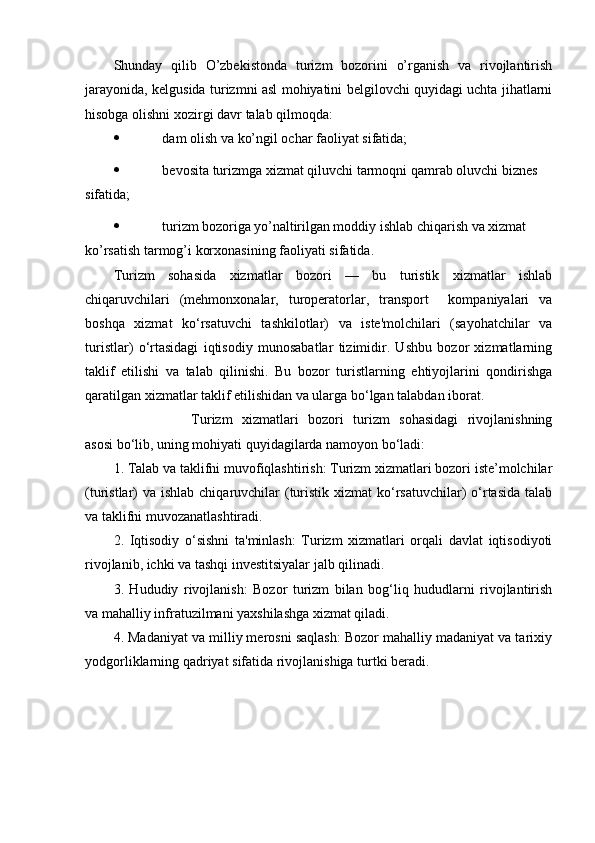 Shunday   qilib   O’zbekistonda   turizm   bozorini   o’rganish   va   rivojlantirish
jarayonida, kelgusida turizmni asl mohiyatini belgilovchi quyidagi uchta jihatlarni
hisobga   olishni   xozirgi   davr   talab   qilmoqda:
 dam   olish   va   ko’ngil   ochar   faoliyat   sifatida;
 bevosita   turizmga   xizmat   qiluvchi   tarmoqni   qamrab   oluvchi   biznes  
sifatida;
 turizm   bozoriga   yo’naltirilgan   moddiy   ishlab   chiqarish   va   xizmat  
ko’rsatish   tarmog’i korxonasining   faoliyati   sifatida.
Turizm   sohasida   xizmatlar   bozori   —   bu   turistik   xizmatlar   ishlab
chiqaruvchilari   (mehmonxonalar,   turoperatorlar,   transport     kompaniyalari   va
boshqa   xizmat   ko‘rsatuvchi   tashkilotlar)   va   iste'molchilari   (sayohatchilar   va
turistlar)   o‘rtasidagi   iqtisodiy   munosabatlar   tizimidir.   Ushbu   bozor   xizmatlarning
taklif   etilishi   va   talab   qilinishi.   Bu   bozor   turistlarning   ehtiyojlarini   qondirishga
qaratilgan xizmatlar taklif etilishidan va ularga bo‘lgan talabdan iborat.
Turizm   xizmatlari   bozori   turizm   sohasidagi   rivojlanishning
asosi bo‘lib, uning mohiyati quyidagilarda namoyon bo‘ladi:
1. Talab va taklifni muvofiqlashtirish: Turizm xizmatlari bozori iste’molchilar
(turistlar)  va  ishlab chiqaruvchilar  (turistik xizmat  ko‘rsatuvchilar)  o‘rtasida  talab
va taklifni muvozanatlashtiradi.
2.   Iqtisodiy   o‘sishni   ta'minlash:   Turizm   xizmatlari   orqali   davlat   iqtisodiyoti
rivojlanib, ichki va tashqi investitsiyalar jalb qilinadi.
3.   Hududiy   rivojlanish:   Bozor   turizm   bilan   bog‘liq   hududlarni   rivojlantirish
va mahalliy infratuzilmani yaxshilashga xizmat qiladi.
4. Madaniyat va milliy merosni saqlash: Bozor mahalliy madaniyat va tarixiy
yodgorliklarning qadriyat sifatida rivojlanishiga turtki beradi. 