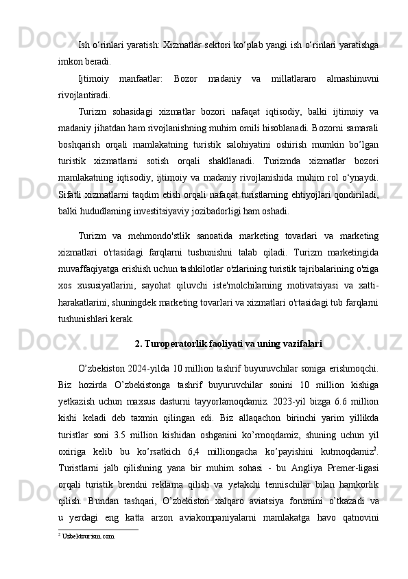 Ish o‘rinlari yaratish: Xizmatlar sektori ko‘plab yangi ish o‘rinlari yaratishga
imkon beradi.
Ijtimoiy   manfaatlar:   Bozor   madaniy   va   millatlararo   almashinuvni
rivojlantiradi.
Turizm   sohasidagi   xizmatlar   bozori   nafaqat   iqtisodiy,   balki   ijtimoiy   va
madaniy jihatdan ham rivojlanishning muhim omili hisoblanadi. Bozorni samarali
boshqarish   orqali   mamlakatning   turistik   salohiyatini   oshirish   mumkin   bo’lgan
turistik   xizmatlarni   sotish   orqali   shakllanadi.   Turizmda   xizmatlar   bozori
mamlakatning   iqtisodiy,   ijtimoiy   va   madaniy   rivojlanishida   muhim   rol   o‘ynaydi.
Sifatli   xizmatlarni   taqdim  etish  orqali  nafaqat   turistlarning  ehtiyojlari   qondiriladi,
balki hududlarning investitsiyaviy jozibadorligi ham oshadi. 
Turizm   va   mehmondo'stlik   sanoatida   marketing   tovarlari   va   marketing
xizmatlari   o'rtasidagi   farqlarni   tushunishni   talab   qiladi.   Turizm   marketingida
muvaffaqiyatga erishish uchun tashkilotlar o'zlarining turistik tajribalarining o'ziga
xos   xususiyatlarini,   sayohat   qiluvchi   iste'molchilarning   motivatsiyasi   va   xatti-
harakatlarini, shuningdek marketing tovarlari va xizmatlari o'rtasidagi tub farqlarni
tushunishlari kerak.
2. Turoperatorlik faoliyati va uning vazifalari
O’zbekiston 2024-yilda   10   million   tashrif   buyuruvchilar   soniga   erishmoqchi.
Biz   hozirda   O’zbekistonga   tashrif   buyuruvchilar   sonini   10   million   kishiga
yetkazish   uchun   maxsus   dasturni   tayyorlamoqdamiz.   2023-yil   bizga   6.6   million
kishi   keladi   deb   taxmin   qilingan   edi.   Biz   allaqachon   birinchi   yarim   yillikda
turistlar   soni   3.5   million   kishidan   oshganini   ko’rmoqdamiz,   shuning   uchun   yil
oxiriga   kelib   bu   ko’rsatkich   6,4   milliongacha   ko’payishini   kutmoqdamiz 2
.
Turistlarni   jalb   qilishning   yana   bir   muhim   sohasi   -   bu   Angliya   Premer-ligasi
orqali   turistik   brendni   reklama   qilish   va   yetakchi   tennischilar   bilan   hamkorlik
qilish.     Bundan   tashqari,   O’zbekiston   xalqaro   aviatsiya   forumini   o’tkazadi   va
u   y erdagi   eng   katta   arzon   aviakompaniyalarni   mamlakatga   havo   qatnovini
2
 Uzbektourism.com 