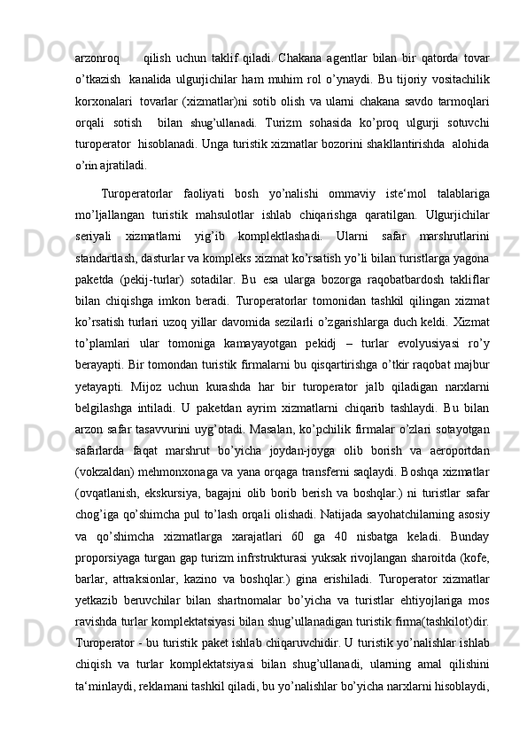 arzonroq           qilish   uchun   taklif   qiladi. Chakana   agentlar   bilan   bir   qatorda   tovar
o’tkazish     kanalida   ulgurjichilar   ham   muhim   rol   o’ynaydi.   Bu   tijoriy   vositachilik
korxonalari    tovarlar   (xizmatlar)ni   sotib   olish   va   ularni   chakana   savdo   tarmoqlari
orqali   sotish     bilan  shug’ullanadi.   Turizm   sohasida   ko’proq   ulgurji   sotuvchi
turoperator     hisoblanadi. Unga turistik xizmatlar bozorini shakllantirishda  alohida	
o’rin 
ajratiladi. 
Turoperatorlar   faoliyati   bosh   yo’nalishi   ommaviy   iste‘mol   talablariga
mo’ljallangan   turistik   mahsulotlar   ishlab   chiqarishga   qaratilgan.   Ulgurjichilar
seriyali   xizmatlarni   yig’ib   komplektlashadi.   Ularni   safar   marshrutlarini
standartlash, dasturlar va kompleks xizmat ko’rsatish yo’li bilan turistlarga yagona
paketda   (pekij-turlar)   sotadilar.   Bu   esa   ularga   bozorga   raqobatbardosh   takliflar
bilan   chiqishga   imkon   beradi.   Turoperatorlar   tomonidan   tashkil   qilingan   xizmat
ko’rsatish turlari   uzoq   yillar   davomida   sezilarli   o’zgarishlarga   duch   keldi.   Xizmat
to’plamlari   ular   tomoniga   kamayayotgan   pekidj   –   turlar   evolyusiyasi   ro’y
berayapti. Bir tomondan   turistik firmalarni bu qisqartirishga o’tkir raqobat majbur
yetayapti.   Mijoz   uchun   kurashda   har   bir   turoperator   jalb   qiladigan   narxlarni
belgilashga   intiladi.   U   paketdan   ayrim   xizmatlarni   chiqarib   tashlaydi.   Bu   bilan
arzon safar  tasavvurini   uyg’otadi.   Masalan,   ko’pchilik   firmalar   o’zlari   sotayotgan
safarlarda   faqat   marshrut   bo’yicha   joydan-joyga   olib   borish   va   aeroportdan
(vokzaldan)   mehmonxonaga va yana orqaga transferni saqlaydi. Boshqa xizmatlar
(ovqatlanish,   ekskursiya,   bagajni   olib   borib   berish   va   boshqlar.)   ni   turistlar   safar
chog’iga   qo’shimcha   pul   to’lash   orqali   olishadi.   Natijada   sayohatchilarning   asosiy
va   qo’shimcha   xizmatlarga   xarajatlari   60   ga   40   nisbatga   keladi.   Bunday
proporsiyaga   turgan   gap   turizm   infrstrukturasi   yuksak   rivojlangan   sharoitda   (kofe,
barlar,   attraksionlar,   kazino   va   boshqlar.)   gina   erishiladi.   Turoperator   xizmatlar
yetkazib   beruvchilar   bilan   shartnomalar   bo’yicha   va   turistlar   ehtiyojlariga   mos
ravishda turlar komplektatsiyasi bilan shug’ullanadigan   turistik firma(tashkilot)dir.
Turoperator - bu turistik paket ishlab chiqaruvchidir. U   turistik yo’nalishlar ishlab
chiqish   va   turlar   komplektatsiyasi   bilan   shug’ullanadi,   ularning   amal   qilishini
ta‘minlaydi,   reklamani   tashkil   qiladi,   bu   yo’nalishlar   bo’yicha narxlarni hisoblaydi, 