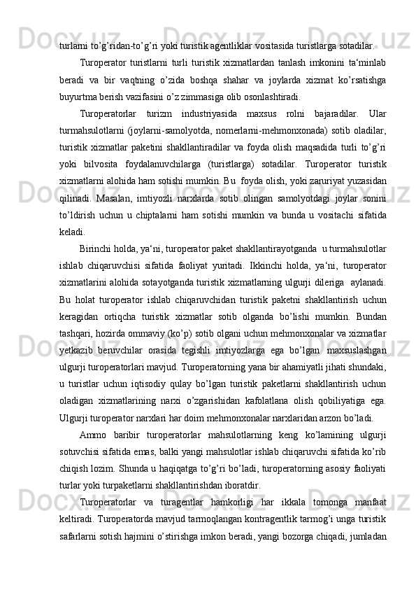 turlarni to’g’ridan-to’g’ri yoki turistik agentliklar   vositasida   turistlarga   sotadilar. 
Turoperator   turistlarni   turli   turistik   xizmatlardan   tanlash   imkonini   ta‘minlab
beradi   va   bir   vaqtning   o’zida   boshqa   shahar   va   joylarda   xizmat   ko’rsatishga
buyurtma   berish   vazifasini o’z   zimmasiga   olib   osonlashtiradi.
Turoperatorlar   turizm   industriyasida   maxsus   rolni   bajaradilar.   Ular
turmahsulotlarni   (joylarni-samolyotda,   nomerlarni-mehmonxonada)   sotib   oladilar,
turistik   xizmatlar   paketini   shakllantiradilar   va   foyda   olish   maqsadida   turli   to’g’ri
yoki   bilvosita   foydalanuvchilarga   (turistlarga)   sotadilar.   Turoperator   turistik
xizmatlarni   alohida   ham   sotishi   mumkin.   Bu    foyda   olish,   yoki   zaruriyat   yuzasidan
qilinadi.   Masalan,   imtiyozli   narxlarda   sotib   olingan   samolyotdagi   joylar   sonini
to’ldirish   uchun   u   chiptalarni   ham   sotishi   mumkin   va   bunda   u   vositachi   sifatida
keladi. 
Birinchi   holda,   ya‘ni,   turoperator   paket   shakllantirayotganda   u   turmahsulotlar
ishlab   chiqaruvchisi   sifatida   faoliyat   yuritadi.   Ikkinchi   holda,   ya‘ni,   turoperator
xizmatlarini alohida sotayotganda turistik xizmatlarning ulgurji dileriga     aylanadi.
Bu   holat   turoperator   ishlab   chiqaruvchidan   turistik   paketni   shakllantirish   uchun
keragidan   ortiqcha   turistik   xizmatlar   sotib   olganda   bo’lishi   mumkin.   Bundan
tashqari, hozirda ommaviy (ko’p) sotib olgani uchun mehmonxonalar va xizmatlar
y etkazib   beruvchilar   orasida   tegishli   imtiyozlarga   ega   bo’lgan   maxsuslashgan
ulgurji turoperatorlari mavjud. Turoperatorning yana bir ahamiyatli jihati shundaki,
u   turistlar   uchun   iqtisodiy   qulay   bo’lgan   turistik   paketlarni   shakllantirish   uchun
oladigan   xizmatlarining   narxi   o’zgarishidan   kafolatlana   olish   qobiliyatiga   ega.
Ulgurji   turoperator   narxlari   har   doim   mehmonxonalar   narxlaridan   arzon   bo’ladi. 
Ammo   baribir   turoperatorlar   mahsulotlarning   keng   ko’lamining   ulgurji
sotuvchisi sifatida emas, balki yangi mahsulotlar ishlab chiqaruvchi sifatida ko’rib
chiqish lozim. Shunda u haqiqatga to’g’ri bo’ladi, turoperatorning asosiy faoliyati
turlar yoki turpaketlarni shakllantirishdan   iboratdir. 
Turoperatorlar   va   turagentlar   hamkorligi   har   ikkala   tomonga   manfaat
keltiradi. Turoperatorda mavjud tarmoqlangan kontragentlik tarmog’i unga turistik
safarlarni   sotish   hajmini   o’stirishga   imkon   beradi,   yangi   bozorga   chiqadi,   jumladan 