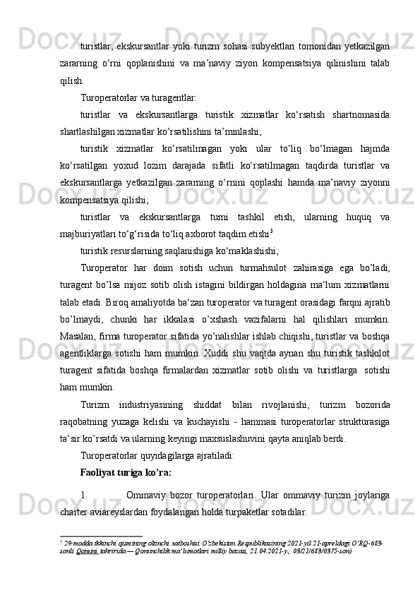 turistlar,  ekskursantlar   yoki  turizm  sohasi   subyektlari  tomonidan  yetkazilgan
zararning   o‘rni   qoplanishini   va   ma’naviy   ziyon   kompensatsiya   qilinishini   talab
qilish.
Turoperatorlar va turagentlar:
turistlar   va   ekskursantlarga   turistik   xizmatlar   ko‘rsatish   shartnomasida
shartlashilgan xizmatlar ko‘rsatilishini ta’minlashi;
turistik   xizmatlar   ko‘rsatilmagan   yoki   ular   to‘liq   bo‘lmagan   hajmda
ko‘rsatilgan   yoxud   lozim   darajada   sifatli   ko‘rsatilmagan   taqdirda   turistlar   va
ekskursantlarga   yetkazilgan   zararning   o‘rnini   qoplashi   hamda   ma’naviy   ziyonni
kompensatsiya qilishi;
turistlar   va   ekskursantlarga   turni   tashkil   etish,   ularning   huquq   va
majburiyatlari to‘g‘risida to‘liq axborot taqdim etishi 3
turistik resurslarning saqlanishiga ko‘maklashishi;
Turoperator   har   doim   sotish   uchun   turmahsulot   zahirasiga   ega   bo’ladi,
turagent   bo’lsa   mijoz   sotib   olish   istagini   bildirgan   holdagina   ma‘lum   xizmatlarni
talab etadi. Biroq   amaliyotda   ba‘zan   turoperator   va   turagent   orasidagi   farqni   ajratib
bo’lmaydi,   chunki   har   ikkalasi   o’xshash   vazifalarni   hal   qilishlari   mumkin.
Masalan, firma turoperator sifatida yo’nalishlar ishlab chiqishi, turistlar va boshqa
agentliklarga   sotishi   ham   mumkin.   Xuddi   shu   vaqtda   aynan   shu   turistik   tashkilot
turagent   sifatida   boshqa   firmalardan   xizmatlar   sotib   olishi   va   turistlarga   sotishi
ham   mumkin. 
Turizm   industriyasining   shiddat   bilan   rivojlanishi,   turizm   bozorida
raqobatning   yuzaga   kelishi   va   kuchayishi   -   hammasi   turoperatorlar   strukturasiga
ta‘sir   ko’rsatdi   va   ularning   keyingi   maxsuslashuvini   qayta   aniqlab   berdi.
Turoperatorlar   quyidagilarga   ajratiladi:
Faoliyat   turiga   ko’ra:
1. Ommaviy   bozor   turoperatorlari.   Ular   ommaviy   turizm   joylariga
charter   aviareyslardan   foydalangan   holda turpaketlar   sotadilar.
3
  29 -modda ikkinchi qismining oltinchi xatboshisi   O‘zbekiston Respublikasining 2021-yil 21-apreldagi O‘RQ-683-
sonli   Qonuni        tahririda — Qonunchilik ma’lumotlari milliy bazasi, 21.04.2021-y., 03/21/683/0375-son) 
