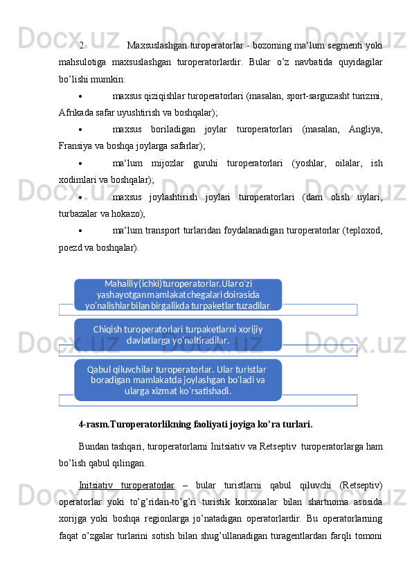 2. Maxsuslashgan   turoperatorlar   -   bozorning   ma‘lum   segmenti   yoki
mahsulotiga   maxsuslashgan   turoperatorlardir.   Bular   o ’ z   navbatida   quyidagilar
bo ’ lishi mumkin:
 maxsus   qiziqishlar   turoperatorlari   (masalan,   sport-sarguzasht   turizmi,
Afrikada   safar   uyushtirish va   boshqalar);
 maxsus   boriladigan   joylar   turoperatorlari   (masalan,   Angliya,
Fransiya   va   boshqa joylarga safarlar);
 ma‘lum   mijozlar   guruhi   turoperatorlari   (yoshlar,   oilalar,   ish
x odimlari   va   boshqalar);
 maxsus   joylashtirish   joylari   turoperatorlari   (dam   olish   uylari,
turbazalar va   hokazo);
 ma‘lum transport turlaridan foydalanadigan turoperatorlar (teploxod,
poezd   va   boshqalar).
4-rasm.Turoperatorlikning faoliyati joyiga ko’ra turlari.
Bundan   tashqari,   turoperatorlarni   Initsiativ   va   Retseptiv   turoperatorlarga   ham
bo’lish qabul   qilingan.
Initsiativ              turoperatorlar      –   bular   turistlarni   qabul   qiluvchi   (Retseptiv)
operatorlar   yoki   to’g’ridan-to’g’ri   turistik   korxonalar   bilan   shartnoma   asosida
xorijga   yoki   boshqa   regionlarga   jo’natadigan   operatorlardir.   Bu   operatorlarning
faqat   o’zgalar   turlarini   sotish   bilan   shug’ullanadigan   turagentlardan   farqli   tomoniMahalliy	 (ichki)turoperatorlar.Ular	 o'zi	 	
yashayotgan	 mamlakat	 chegalari	 doirasida	 	
yo'nalishlar	 bilan	 birgalikda	  turpaketlar	 tuzadilar	.	
Chiqish turoperatorlari turpaketlarni xorijiy 	
davlatlarga yo'naltiradilar.	
Qabul qiluvchilar turoperatorlar. Ular turistlar  
boradigan mamlakatda joylashgan bo'ladi va 	
ularga xizmat ko'rsatishadi.    