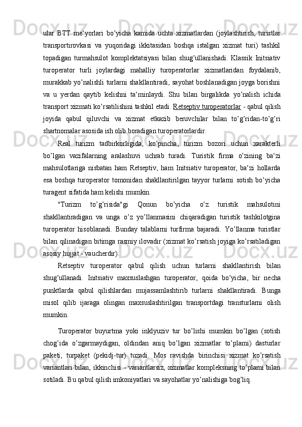 ular   BTT   me‘yorlari   bo’yicha   kamida   uchta   xizmatlardan   (joylashtirish,   turistlar
transportirovkasi   va   yuqoridagi   ikkitasidan   boshqa   istalgan   xizmat   turi)   tashkil
topadigan   turmahsulot   komplektatsiyasi   bilan   shug’ullanishadi.   Klassik   Initsiativ
turoperator   turli   joylardagi   mahalliy   turoperatorlar   xizmatlaridan   foydalanib,
murakkab yo’nalishli turlarni shakllantiradi, sayohat boshlanadigan joyga borishni
va   u   y erdan   qaytib   kelishni   ta‘minlaydi.   Shu   bilan   birgalikda   yo’nalish   ichida
transport xizmati ko’rsatilishini tashkil etadi.  Retseptiv turoperatorlar  - qabul qilish
joyida   qabul   qiluvchi   va   xizmat   etkazib   beruvchilar   bilan   to’g’ridan-to’g’ri
shartnomalar asosida   ish   olib   boradigan   turoperatorlardir.
Real   turizm   tadbirkorligida,   ko’pincha,   turizm   bozori   uchun   xarakterli
bo’lgan   vazifalarning   aralashuvi   uchrab   turadi.   Turistik   firma   o’zining   ba‘zi
mahsulotlariga   nisbatan   ham   Retseptiv,   ham   Initsiativ   turoperator,   ba‘zi   hollarda
esa   boshqa   turoperator   tomonidan   shakllantirilgan   tayyor   turlarni   sotish   bo’yicha
turagent sifatida   ham   kelishi   mumkin.
"Turizm   to’g’risida"gi   Qonun   bo’yicha   o’z   turistik   mahsulotini
shakllantiradigan   va   unga   o’z   yo’llanmasini   chiqaradigan   turistik   tashkilotgina
turoperator   hisoblanadi.   Bunday   talablarni   turfirma   bajaradi.   Yo’llanma   turistlar
bilan qilinadigan bitimga rasmiy ilovadir (xizmat ko’rsatish joyiga ko’rsatiladigan
asosiy   hujjat   -   vaucherdir).
Retseptiv   turoperator   qabul   qilish   uchun   turlarni   shakllantirish   bilan
shug’ullanadi.   Initsiativ   maxsuslashgan   turoperator,   qoida   bo’yicha,   bir   necha
punktlarda   qabul   qilishlardan   mujassamlashtirib   turlarni   shakllantiradi.   Bunga
misol   qilib   ijaraga   olingan   maxsuslashtirilgan   transportdagi   transturlarni   olish
mumkin.  
Turoperator   buyurtma   yoki   inklyuziv   tur   bo’lishi   mumkin   bo’lgan   (sotish
chog’ida   o’zgarmaydigan,   oldindan   aniq   bo’lgan   xizmatlar   to’plami)   dasturlar
paketi,   turpaket   (pekidj-tur)   tuzadi.   Mos   ravishda   birinchisi   xizmat   ko’rsatish
variantlari  bilan, ikkinchisi  -  variantlarsiz,  xizmatlar kompleksning to’plami bilan
sotiladi.   Bu   qabul   qilish   imkoniyatlari   va   sayohatlar   yo’nalishiga   bog’liq.  