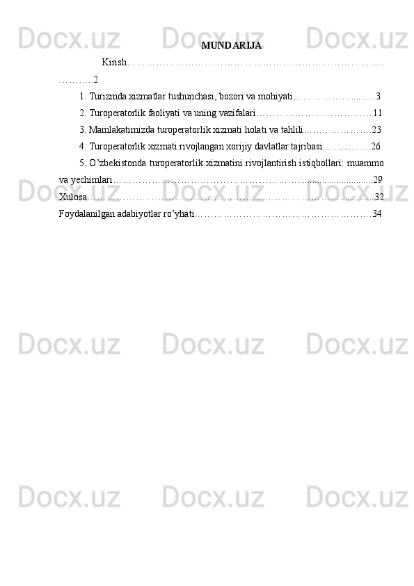 MUNDARIJA
  Kirish……………………………………………………………………..
………..2
1. Turizmda xizmatlar tushunchasi, bozori va mohiyati………………..........3
2. Turoperatorlik faoliyati va uning vazifalari………………………………11
3. Mamlakatimizda turoperatorlik xizmati holati va tahlili…….. ………….23
4. Turoperatorlik xizmati rivojlangan xorijiy davlatlar tajribasi....................26
5. O’zbekistonda turoperatorlik xizmatini rivojlantirish istiqbollari: muammo
va yechimlari…………………………………………………...............................29
Xulosa……………………………………………………………………..............32
Foydalanilgan adabiyotlar ro’yhati……………………………………………….34 