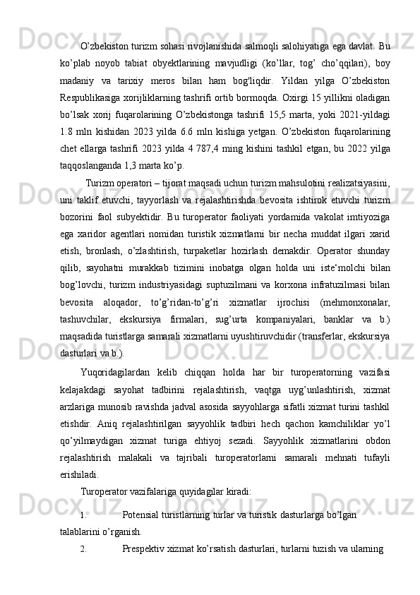 O’zbekiston turizm sohasi rivojlanishida salmoqli salohiyatiga ega davlat.   Bu
ko’plab   noyob   tabiat   obyektlarining   mavjudligi   (ko’llar,   tog’   cho’qqilari),   boy
madaniy   va   tarixiy   meros   bilan   ham   bog'liqdir.   Yildan   yilga   O’zbekiston
Respublikasiga xorijliklarning tashrifi ortib bormoqda. Oxirgi 15 yillikni oladigan
bo’lsak   xorij   fuqarolarining   O’zbekistonga   tashrifi   15,5   marta,   yoki   2021-yildagi
1.8   mln   kishidan   2023   yilda   6.6   mln   kishiga   yetgan.   O’zbekiston   fuqarolarining
chet  ellarga tashrifi  2023 yilda  4 787,4   ming   kishini   tashkil   etgan,   bu   2022   yilga
taqqoslanganda   1,3   marta   ko’p.
  Turizm operatori – tijorat maqsadi uchun turizm mahsulotini realizatsiyasini,
uni   taklif   etuvchi,   tayyorlash   va   rejalashtirishda   bevosita   ishtirok   etuvchi   turizm
bozorini   faol   subyektidir.   Bu   turoperator   faoliyati   yordamida   vakolat   imtiyoziga
ega   xaridor   agentlari   nomidan   turistik   xizmatlarni   bir   necha   muddat   ilgari   xarid
etish,   bronlash,   o’zlashtirish,   turpaketlar   hozirlash   demakdir.   Operator   shunday
qilib,   sayohatni   murakkab   tizimini   inobatga   olgan   holda   uni   iste‘molchi   bilan
bog’lovchi,   turizm   industriyasidagi   suptuzilmani   va   korxona   infratuzilmasi   bilan
bevosita   aloqador,   to’g’ridan-to’g’ri   xizmatlar   ijrochisi   (mehmonxonalar,
tashuvchilar,   ekskursiya   firmalari,   sug’urta   kompaniyalari,   banklar   va   b.)
maqsadida turistlarga samarali xizmatlarni uyushtiruvchidir (transferlar, ekskursiya
dasturlari   va   b.).
Yuqoridagilardan   kelib   chiqqan   holda   har   bir   turoperatorning   vazifasi
kelajakdagi   sayohat   tadbirini   rejalashtirish,   vaqtga   uyg’unlashtirish,   xizmat
arzlariga munosib ravishda jadval asosida  sayyohlarga sifatli xizmat turini tashkil
etishdir.   Aniq   rejalashtirilgan   sayyohlik   tadbiri   hech   qachon   kamchiliklar   yo’l
qo’yilmaydigan   xizmat   turiga   ehtiyoj   sezadi.   Sayyohlik   xizmatlarini   obdon
rejalashtirish   malakali   va   tajribali   turoperatorlarni   samarali   mehnati   tufayli
erishiladi.
T uroperator   vazifalariga   quyidagilar   kiradi:
1. Potensial   turistlarning   turlar   va   turistik   dasturlarga   bo’lgan  
talablarini   o’rganish.
2. Prespektiv   xizmat   ko’rsatish   dasturlari,   turlarni   tuzish   va   ularning   