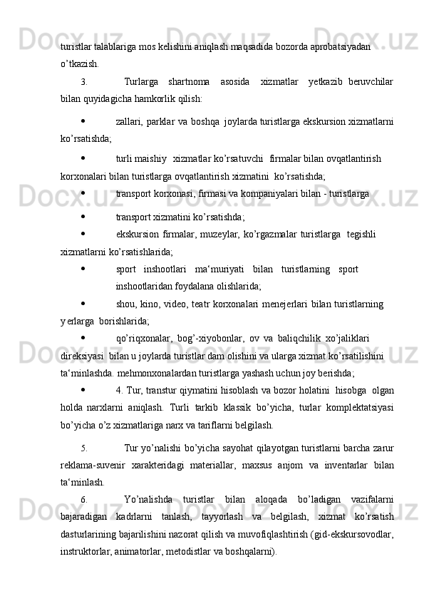 turistlar   talablariga   mos   kelishini   aniqlash   maqsadida   bozorda   aprobatsiyadan  
o’tkazish.
3. Turlarga shartnoma asosida xizmatlar yetkazib beruvchilar
bilan   quyidagicha   hamkorlik   qilish:
 zallari,   parklar   va   boshqa    joylarda   turistlarga   ekskursion   xizmatlarni
ko’rsatishda;
 turli maishiy   xizmatlar ko’rsatuvchi firmalar bilan ovqatlantirish 
korxonalari bilan turistlarga ovqatlantirish  xizmatini    ko’rsatishda;
 transport   korxonasi,   firmasi   va   kompaniyalari bilan   -   turistlarga
 transport   xizmatini   ko ’ rsatishda;
 ekskursion   firmalar,   muzeylar,   ko’rgazmalar   turistlarga tegishli   
xizmatlarni   ko’rsatishlarida;
 sport inshootlari ma‘muriyati bilan turistlarning sport
inshootlaridan   foydalana   olishlarida;
 shou,   kino,   video,   teatr   korxonalari   menejerlari   bilan   turistlarning  
y erlarga    borishlarida;
 qo’riqxonalar,   bog’-xiyobonlar,   ov   va   baliqchilik   xo’jaliklari  
direksiyasi    bilan u joylarda turistlar dam olishini va ularga xizmat ko’rsatilishini 
ta‘minlashda.   mehmonxonalardan   turistlarga   yashash   uchun   joy   berishda;
 4. Tur,   transtur   qiymatini   hisoblash   va   bozor   holatini   hisobga   olgan
holda   narxlarni   aniqlash.   Turli   tarkib   klassik   bo’yicha,   turlar   komplektatsiyasi
bo’yicha  o’z   xizmatlariga   narx   va   tariflarni   belgilash.
5. Tur   yo’nalishi   bo’yicha   sayohat   qilayotgan   turistlarni   barcha   zarur
reklama-suvenir   xarakteridagi   materiallar,   maxsus   anjom   va   inventarlar   bilan
ta‘minlash.
6. Yo’nalishda   turistlar   bilan   aloqada   bo’ladigan   vazifalarni
bajaradigan   kadrlarni   tanlash,   tayyorlash   va   belgilash,   xizmat   ko’rsatish
dasturlarining   bajarilishini nazorat qilish va muvofiqlashtirish (gid-ekskursovodlar,
instruktorlar,   animatorlar,   metodistlar   va   boshqalarni). 