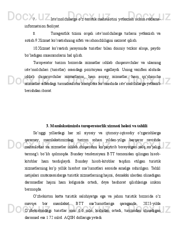 7. Iste‘molchilarga   o’z   turistik   mahsulotini   y etkazish   uchun   reklama-
informatsion   faoliyat.
8. Turagentlik   tizimi   orqali   iste‘molchilarga   turlarni   yetkazish   va
sotish 9.Xizmat   ko’rsatishning   sifati   va   ishonchliligini   nazorat   qilish.
10 .Xizmat   ko’rsatish   jarayonida   turistlar   bilan   doimiy   tezkor   aloqa,   paydo
bo’ladigan muammolarni   hal qilish.
Turoperator   turizm   bozorida   xizmatlar   ishlab   chiqaruvchilar   va   ulaming
iste‘molchilari   (turistlar)   orasidagi   pozitsiyani   egallaydi.   Uning   vazifasi   alohida
ishlab   chiqaruvchilar   xizmatlarini,   ham   asosiy   xizmatlar,   ham   qo’shimcha
xizmatlar sifatidagi turmahsulotni kompleks ko’rinishida iste‘molchilarga yetkazib
berishdan   iborat.
3. Mamlakatimizda turoperatorlik xizmati holati va tahlili
So’nggi   yillardagi   har   xil   siyosiy   va   ijtimoiy-iqtisodiy   o’zgarishlarga
qaramay,   mamlakatimizdagi   turizm   sohasi   yildan-yilga   barqaror   ravishda
mahsulotlar   va   xizmatlar   ishlab   chiqarishni   ko’paytirib   borayotgan   xalq   xo’jaligi
tarmog’i   bo’lib   qolmoqda.   Bunday   tendensiyani   BTT   tomonidan   qilingan   hisob-
kitoblar   ham   tasdiqlaydi.   Bunday   hisob-kitoblar   taqdim   etilgan   turistik
xizmatlarning   ko’p   yillik   hisobot   ma‘lumotlari   asosida   amalga   oshirilgan.   Tahlil
natijalari mutaxassislarga turistik xizmatlarning hajmi, demakki ulardan olinadigan
daromadlar   hajmi   ham   kelgusida   ortadi,   deya   bashorat   qilishlariga   imkon
bermoqda.
O’zbekiston   katta   turistik   salohiyatga   ega   va   jahon   turistik   bozorida   o’z
mavqei   bor   mamlakat.   BTT   ma‘lumotlariga   qaraganda,   2023-yilda
O’zbekistondagi   turistlar   soni   6.6   mln.   kishidan   ortadi,   turizmdan   olinadigan
daromad esa 1.72 mlrd.   AQSH   dollariga  y etadi. 