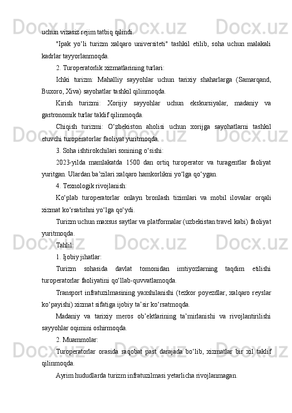 uchun vizasiz rejim tatbiq qilindi.
"Ipak   yo‘li   turizm   xalqaro   universiteti"   tashkil   etilib,   soha   uchun   malakali
kadrlar tayyorlanmoqda.
2. Turoperatorlik xizmatlarining turlari:
Ichki   turizm:   Mahalliy   sayyohlar   uchun   tarixiy   shaharlarga   (Samarqand,
Buxoro, Xiva) sayohatlar tashkil qilinmoqda.
Kirish   turizmi:   Xorijiy   sayyohlar   uchun   ekskursiyalar,   madaniy   va
gastronomik turlar taklif qilinmoqda.
Chiqish   turizmi:   O‘zbekiston   aholisi   uchun   xorijga   sayohatlarni   tashkil
etuvchi turoperatorlar faoliyat yuritmoqda.
3. Soha ishtirokchilari sonining o‘sishi:
2023-yilda   mamlakatda   1500   dan   ortiq   turoperator   va   turagentlar   faoliyat
yuritgan. Ulardan ba’zilari xalqaro hamkorlikni yo‘lga qo‘ygan.
4. Texnologik rivojlanish:
Ko‘plab   turoperatorlar   onlayn   bronlash   tizimlari   va   mobil   ilovalar   orqali
xizmat ko‘rsatishni yo‘lga qo‘ydi.
Turizm uchun maxsus saytlar va platformalar (uzbekistan.travel kabi) faoliyat
yuritmoqda.
Tahlil:
1. Ijobiy jihatlar:
Turizm   sohasida   davlat   tomonidan   imtiyozlarning   taqdim   etilishi
turoperatorlar faoliyatini qo‘llab-quvvatlamoqda.
Transport  infratuzilmasining   yaxshilanishi   (tezkor  poyezdlar,  xalqaro  reyslar
ko‘payishi) xizmat sifatiga ijobiy ta’sir ko‘rsatmoqda.
Madaniy   va   tarixiy   meros   ob’ektlarining   ta’mirlanishi   va   rivojlantirilishi
sayyohlar oqimini oshirmoqda.
2. Muammolar:
Turoperatorlar   orasida   raqobat   past   darajada   bo‘lib,   xizmatlar   bir   xil   taklif
qilinmoqda.
Ayrim hududlarda turizm infratuzilmasi yetarlicha rivojlanmagan. 