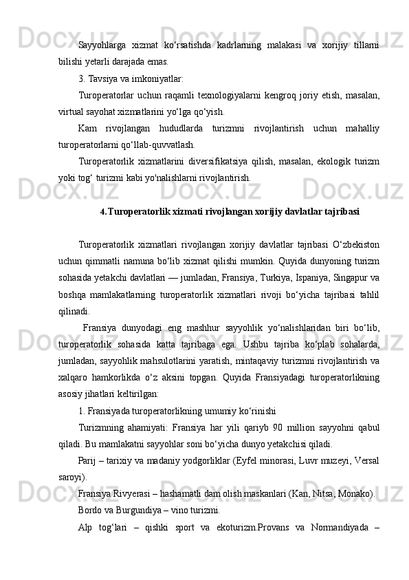Sayyohlarga   xizmat   ko‘rsatishda   kadrlarning   malakasi   va   xorijiy   tillarni
bilishi yetarli darajada emas.
3. Tavsiya va imkoniyatlar:
Turoperatorlar   uchun   raqamli   texnologiyalarni   kengroq   joriy   etish,   masalan,
virtual sayohat xizmatlarini yo‘lga qo‘yish.
Kam   rivojlangan   hududlarda   turizmni   rivojlantirish   uchun   mahalliy
turoperatorlarni qo‘llab-quvvatlash.
Turoperatorlik   xizmatlarini   diversifikatsiya   qilish,   masalan,   ekologik   turizm
yoki tog‘ turizmi kabi yo'nalishlarni rivojlantirish.
4. Turoperatorlik xizmati rivojlangan xorijiy davlatlar tajribasi
Turoperatorlik   xizmatlari   rivojlangan   xorijiy   davlatlar   tajribasi   O‘zbekiston
uchun qimmatli  namuna bo‘lib xizmat  qilishi  mumkin. Quyida dunyoning turizm
sohasida yetakchi davlatlari — jumladan, Fransiya, Turkiya, Ispaniya, Singapur va
boshqa   mamlakatlarning   turoperatorlik   xizmatlari   rivoji   bo‘yicha   tajribasi   tahlil
qilinadi.
  Fransiya   dunyodagi   eng   mashhur   sayyohlik   yo‘nalishlaridan   biri   bo‘lib,
turoperatorlik   sohasida   katta   tajribaga   ega.   Ushbu   tajriba   ko‘plab   sohalarda,
jumladan, sayyohlik mahsulotlarini yaratish, mintaqaviy turizmni rivojlantirish va
xalqaro   hamkorlikda   o‘z   aksini   topgan.   Quyida   Fransiyadagi   turoperatorlikning
asosiy jihatlari keltirilgan:
1. Fransiyada turoperatorlikning umumiy ko‘rinishi
Turizmning   ahamiyati:   Fransiya   har   yili   qariyb   90   million   sayyohni   qabul
qiladi. Bu mamlakatni sayyohlar soni bo‘yicha dunyo yetakchisi qiladi.
Parij – tarixiy va madaniy yodgorliklar (Eyfel minorasi, Luvr muzeyi, Versal
saroyi).
Fransiya Rivyerasi – hashamatli dam olish maskanlari (Kan, Nitsa, Monako).
Bordo va Burgundiya – vino turizmi.
Alp   tog‘lari   –   qishki   sport   va   ekoturizm.Provans   va   Normandiyada   – 