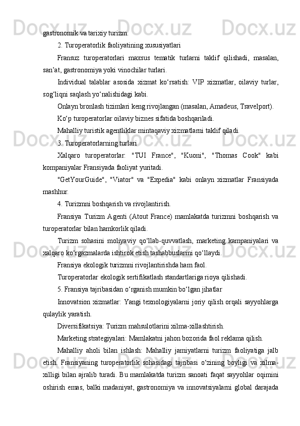 gastronomik va tarixiy turizm.
2. Turoperatorlik faoliyatining xususiyatlari
Fransuz   turoperatorlari   maxsus   tematik   turlarni   taklif   qilishadi,   masalan,
san’at, gastronomiya yoki vinochilar turlari.
Individual   talablar   asosida   xizmat   ko‘rsatish:   VIP   xizmatlar,   oilaviy   turlar,
sog‘liqni saqlash yo‘nalishidagi kabi.
Onlayn bronlash tizimlari keng rivojlangan (masalan, Amadeus, Travelport).
Ko‘p turoperatorlar oilaviy biznes sifatida boshqariladi.
Mahalliy turistik agentliklar mintaqaviy xizmatlarni taklif qiladi.
3. Turoperatorlarning turlari
Xalqaro   turoperatorlar:   "TUI   France",   "Kuoni",   "Thomas   Cook"   kabi
kompaniyalar Fransiyada faoliyat yuritadi.
"GetYourGuide",   "Viator"   va   "Expedia"   kabi   onlayn   xizmatlar   Fransiyada
mashhur.
4. Turizmni boshqarish va rivojlantirish.
Fransiya   Turizm   Agenti   (Atout   France)   mamlakatda   turizmni   boshqarish   va
turoperatorlar bilan hamkorlik qiladi.
Turizm   sohasini   moliyaviy   qo‘llab-quvvatlash,   marketing   kampaniyalari   va
xalqaro ko‘rgazmalarda ishtirok etish tashabbuslarini qo‘llaydi.
Fransiya ekologik turizmni rivojlantirishda ham faol.
Turoperatorlar ekologik sertifikatlash standartlariga rioya qilishadi.
5. Fransiya tajribasidan o‘rganish mumkin bo‘lgan jihatlar
Innovatsion xizmatlar: Yangi texnologiyalarni joriy qilish orqali sayyohlarga
qulaylik yaratish.
Diversifikatsiya: Turizm mahsulotlarini xilma-xillashtirish.
Marketing strategiyalari: Mamlakatni jahon bozorida faol reklama qilish.
Mahalliy   aholi   bilan   ishlash:   Mahalliy   jamiyatlarni   turizm   faoliyatiga   jalb
etish.   Fransiyaning   turoperatorlik   sohasidagi   tajribasi   o‘zining   boyligi   va   xilma-
xilligi bilan ajralib turadi. Bu mamlakatda turizm sanoati  faqat sayyohlar oqimini
oshirish emas,  balki  madaniyat, gastronomiya va  innovatsiyalarni  global  darajada 