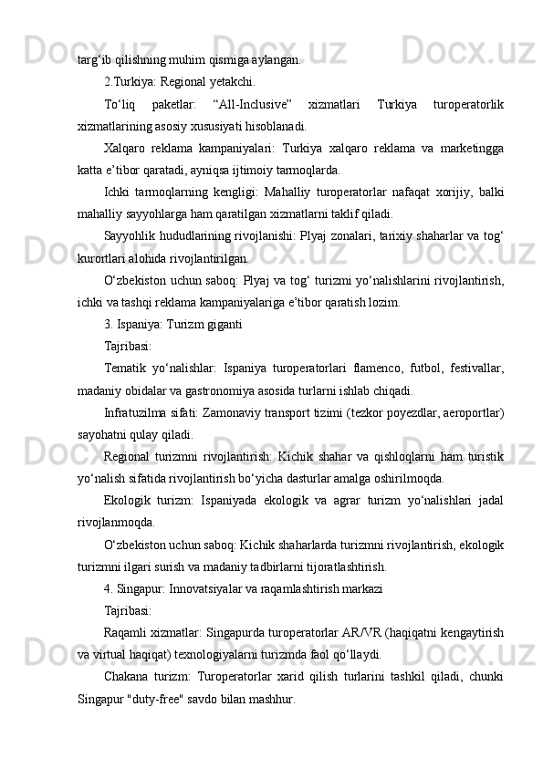 targ‘ib qilishning muhim qismiga aylangan.
2.Turkiya: Regional yetakchi.
To‘liq   paketlar:   “All-Inclusive”   xizmatlari   Turkiya   turoperatorlik
xizmatlarining asosiy xususiyati hisoblanadi.
Xalqaro   reklama   kampaniyalari:   Turkiya   xalqaro   reklama   va   marketingga
katta e’tibor qaratadi, ayniqsa ijtimoiy tarmoqlarda.
Ichki   tarmoqlarning   kengligi:   Mahalliy   turoperatorlar   nafaqat   xorijiy,   balki
mahalliy sayyohlarga ham qaratilgan xizmatlarni taklif qiladi.
Sayyohlik hududlarining rivojlanishi: Plyaj zonalari, tarixiy shaharlar va tog‘
kurortlari alohida rivojlantirilgan.
O‘zbekiston uchun saboq:  Plyaj va tog‘ turizmi yo‘nalishlarini rivojlantirish,
ichki va tashqi reklama kampaniyalariga e’tibor qaratish lozim.
3. Ispaniya: Turizm giganti
Tajribasi:
Tematik   yo‘nalishlar:   Ispaniya   turoperatorlari   flamenco,   futbol,   festivallar,
madaniy obidalar va gastronomiya asosida turlarni ishlab chiqadi.
Infratuzilma sifati: Zamonaviy transport tizimi (tezkor poyezdlar, aeroportlar)
sayohatni qulay qiladi.
Regional   turizmni   rivojlantirish:   Kichik   shahar   va   qishloqlarni   ham   turistik
yo‘nalish sifatida rivojlantirish bo‘yicha dasturlar amalga oshirilmoqda.
Ekologik   turizm:   Ispaniyada   ekologik   va   agrar   turizm   yo‘nalishlari   jadal
rivojlanmoqda.
O‘zbekiston uchun saboq: Kichik shaharlarda turizmni rivojlantirish, ekologik
turizmni ilgari surish va madaniy tadbirlarni tijoratlashtirish.
4. Singapur: Innovatsiyalar va raqamlashtirish markazi
Tajribasi:
Raqamli xizmatlar: Singapurda turoperatorlar AR/VR (haqiqatni kengaytirish
va virtual haqiqat) texnologiyalarni turizmda faol qo‘llaydi.
Chakana   turizm:   Turoperatorlar   xarid   qilish   turlarini   tashkil   qiladi,   chunki
Singapur "duty-free" savdo bilan mashhur. 