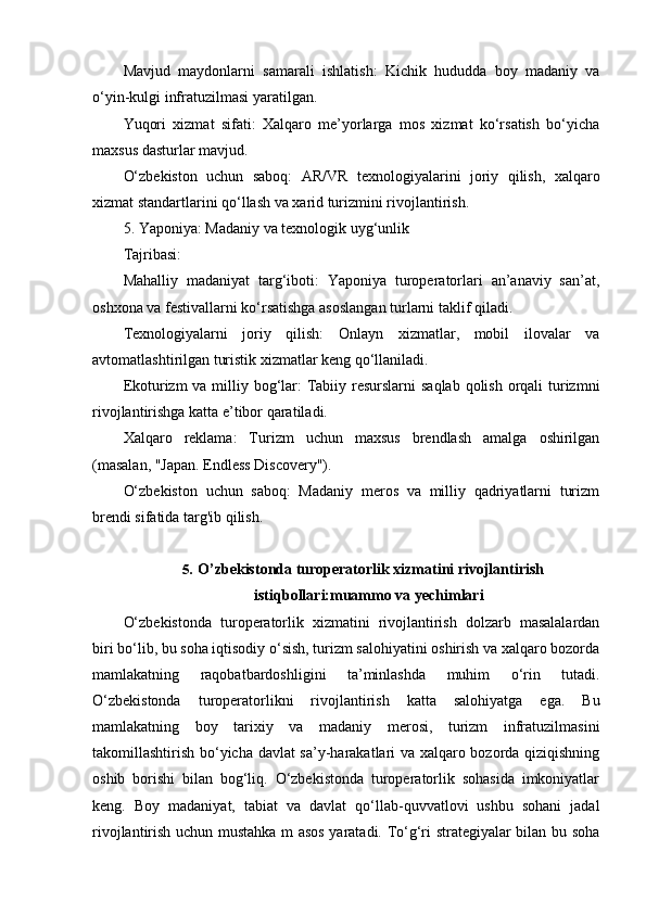 Mavjud   maydonlarni   samarali   ishlatish:   Kichik   hududda   boy   madaniy   va
o‘yin-kulgi infratuzilmasi yaratilgan.
Yuqori   xizmat   sifati:   Xalqaro   me’yorlarga   mos   xizmat   ko‘rsatish   bo‘yicha
maxsus dasturlar mavjud.
O‘zbekiston   uchun   saboq:   AR/VR   texnologiyalarini   joriy   qilish,   xalqaro
xizmat standartlarini qo‘llash va xarid turizmini rivojlantirish.
5. Yaponiya: Madaniy va texnologik uyg‘unlik
Tajribasi:
Mahalliy   madaniyat   targ‘iboti:   Yaponiya   turoperatorlari   an’anaviy   san’at,
oshxona va festivallarni ko‘rsatishga asoslangan turlarni taklif qiladi.
Texnologiyalarni   joriy   qilish:   Onlayn   xizmatlar,   mobil   ilovalar   va
avtomatlashtirilgan turistik xizmatlar keng qo‘llaniladi.
Ekoturizm va milliy bog‘lar:  Tabiiy resurslarni  saqlab qolish orqali turizmni
rivojlantirishga katta e’tibor qaratiladi.
Xalqaro   reklama:   Turizm   uchun   maxsus   brendlash   amalga   oshirilgan
(masalan, "Japan. Endless Discovery").
O‘zbekiston   uchun   saboq:   Madaniy   meros   va   milliy   qadriyatlarni   turizm
brendi sifatida targ'ib qilish.
5.  O’zbekistonda turoperatorlik xizmatini rivojlantirish
istiqbollari:muammo va yechimlari
O‘zbekistonda   turoperatorlik   xizmatini   rivojlantirish   dolzarb   masalalardan
biri bo‘lib, bu soha iqtisodiy o‘sish, turizm salohiyatini oshirish va xalqaro bozorda
mamlakatning   raqobatbardoshligini   ta’minlashda   muhim   o‘rin   tutadi.
O‘zbekistonda   turoperatorlikni   rivojlantirish   katta   salohiyatga   ega.   Bu
mamlakatning   boy   tarixiy   va   madaniy   merosi,   turizm   infratuzilmasini
takomillashtirish bo‘yicha davlat sa’y-harakatlari va xalqaro bozorda qiziqishning
oshib   borishi   bilan   bog‘liq.   O‘zbekistonda   turoperatorlik   sohasida   imkoniyatlar
keng.   Boy   madaniyat,   tabiat   va   davlat   qo‘llab-quvvatlovi   ushbu   sohani   jadal
rivojlantirish uchun mustahka m asos yaratadi. To‘g‘ri strategiyalar bilan bu soha 