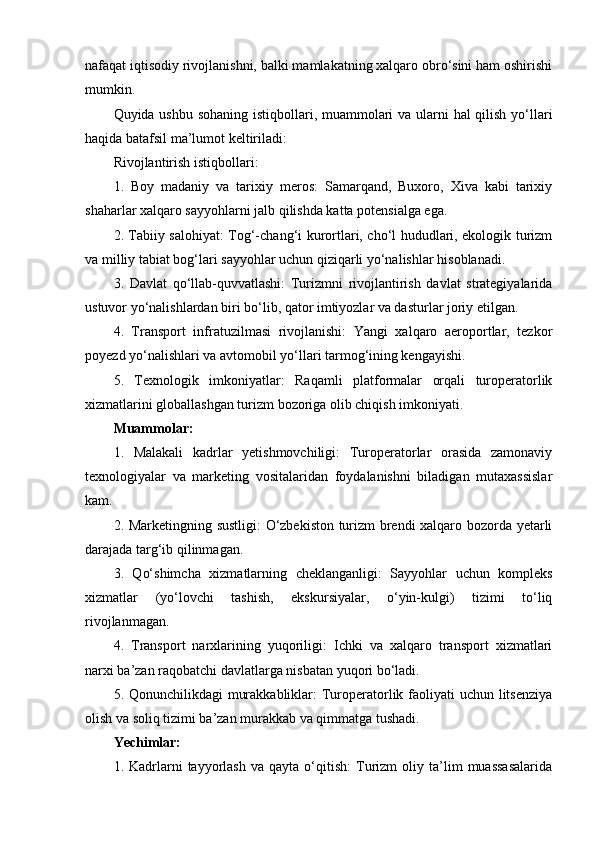 nafaqat iqtisodiy rivojlanishni, balki mamlakatning xalqaro obro‘sini ham oshirishi
mumkin. 
Quyida ushbu sohaning  istiqbollari, muammolari  va ularni  hal  qilish yo‘llari
haqida batafsil ma’lumot keltiriladi:
Rivojlantirish istiqbollari:
1.   Boy   madaniy   va   tarixiy   meros:   Samarqand,   Buxoro,   Xiva   kabi   tarixiy
shaharlar xalqaro sayyohlarni jalb qilishda katta potensialga ega.
2. Tabiiy salohiyat: Tog‘-chang‘i kurortlari, cho‘l hududlari, ekologik turizm
va milliy tabiat bog‘lari sayyohlar uchun qiziqarli yo‘nalishlar hisoblanadi.
3.   Davlat   qo‘llab-quvvatlashi:   Turizmni   rivojlantirish   davlat   strategiyalarida
ustuvor yo‘nalishlardan biri bo‘lib, qator imtiyozlar va dasturlar joriy etilgan.
4.   Transport   infratuzilmasi   rivojlanishi:   Yangi   xalqaro   aeroportlar,   tezkor
poyezd yo‘nalishlari va avtomobil yo‘llari tarmog‘ining kengayishi.
5.   Texnologik   imkoniyatlar:   Raqamli   platformalar   orqali   turoperatorlik
xizmatlarini globallashgan turizm bozoriga olib chiqish imkoniyati.
Muammolar:
1.   Malakali   kadrlar   yetishmovchiligi:   Turoperatorlar   orasida   zamonaviy
texnologiyalar   va   marketing   vositalaridan   foydalanishni   biladigan   mutaxassislar
kam.   
2. Marketingning sustligi:  O‘zbekiston turizm brendi xalqaro bozorda yetarli
darajada targ‘ib qilinmagan.
3.   Qo‘shimcha   xizmatlarning   cheklanganligi:   Sayyohlar   uchun   kompleks
xizmatlar   (yo‘lovchi   tashish,   ekskursiyalar,   o‘yin-kulgi)   tizimi   to‘liq
rivojlanmagan.
4.   Transport   narxlarining   yuqoriligi:   Ichki   va   xalqaro   transport   xizmatlari
narxi ba’zan raqobatchi davlatlarga nisbatan yuqori bo‘ladi.
5. Qonunchilikdagi  murakkabliklar:  Turoperatorlik faoliyati  uchun litsenziya
olish va soliq tizimi ba’zan murakkab va qimmatga tushadi.
Yechimlar:
1.  Kadrlarni   tayyorlash   va   qayta  o‘qitish:   Turizm   oliy   ta’lim   muassasalarida 