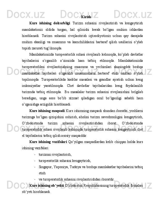 Kirish
Kurs   ishining   dolzarbligi   Turizm   sohasini   rivojlantirish   va   kengaytirish
mamlakatimiz   oldida   turgan,   hal   qilinishi   kerak   bo’lgan   muhim   ishlardan
hisoblanadi.   Turizm   sohasini   rivojlantirish   iqtisodiyotimiz   uchun   qay   darajada
muhim   ekanligi   va   muammo   va   kamchiliklarini   bartaraf   qilish   usullarini   o’ylab
topish zarurati tug’ilmoqda. 
Mamlakatimizda turoperatorlik sohasi  rivojlanib kelmoqda, ko’plab davlatlar
tajribalarini   o’rganilib   o’zimizda   ham   tatbiq   etilmoqda.   Mamlakatimizda
turoperatorlikni   rivojlantirishning   muammo   va   yechimlari   shuningdek   boshqa
mamlakatlar   tajribalari   o’rganilib   muammolarni   bartaraf   etish   usullari   o’ylab
topilmoqda.   Turoperatorlikda   kadrlar   masalasi   va   grandlar   ajratish   uchun   keng
imkoniyatlar   yaratilmoqda.   Chet   davlatlar   tajribalaridan   keng   foydalanilib
turizmda   tatbiq   etilmoqda.     Bu   masalalar   turizm   sohasini   rivojlanishini   belgilab
beradigan,   unga   asos   bo’lib   xizmat   qiladigan   omil   bo’lganligi   sababli   ham
o’rganishga arzigulik hisoblanadi. 
Kurs ishining maqsadi   Kurs ishimning maqsadi shundan iboratki, yoshlarni
turizmga   bo’lgan   qiziqishini   oshirish,   aholini   turizm   savodxonligini   kengaytirish,
O’zbekistonda   turizm   sohasini   rivojlantirishdan   iborat.   O’zbekistonda
turoperatorlik sohasi rivojlanib kelmoqda turoperatorlik sohasini kengaytirish chet
el tajribalarini tatbiq qilish asosiy maqsaddir. 
Kurs   ishining   vazifalari   Qo’yilgan   maqsadlardan   kelib   chiqqan   holda   kurs
ishining vazifalari: 
- turizmni rivojlantirish, 
- turoperatorlik sohasini kengaytirish, 
- Singapur, Yaponiya, Turkiya va boshqa mamlakatlar tajribalarini tatbiq
etish 
- va turoperatorlik sohasini rivojlantirishdan iboratdir.
Kurs ishining ob’yekti  O’zbekiston Respublikasining turoperatorlik firmalari
ob’yeti hisoblanadi. 
