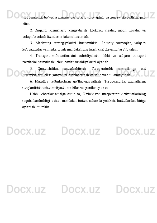 turoperatorlik bo‘yicha maxsus   dasturlarni  joriy qilish  va  xorijiy ekspertlarni   jalb
etish.
2.   Raqamli   xizmatlarni   kengaytirish:   Elektron   vizalar,   mobil   ilovalar   va
onlayn bronlash tizimlarini takomillashtirish.
3.   Marketing   strategiyalarini   kuchaytirish:   Ijtimoiy   tarmoqlar,   xalqaro
ko‘rgazmalar va media orqali mamlakatning turistik salohiyatini targ‘ib qilish.
4.   Transport   infratuzilmasini   subsidiyalash:   Ichki   va   xalqaro   transport
narxlarini pasaytirish uchun davlat subsidiyalarini ajratish.
5.   Qonunchilikni   soddalashtirish:   Turoperatorlik   xizmatlariga   oid
litsenziyalarni olish jarayonini osonlashtirish va soliq yukini kamaytirish.
6.   Mahalliy   tadbirkorlarni   qo‘llab-quvvatlash:   Turoperatorlik   xizmatlarini
rivojlantirish uchun imtiyozli kreditlar va grantlar ajratish.
Ushbu   choralar   amalga   oshirilsa,   O‘zbekiston   turoperatorlik   xizmatlarining
raqobatbardoshligi   oshib,   mamlakat   turizm   sohasida   yetakchi   hududlardan   biriga
aylanishi mumkin. 