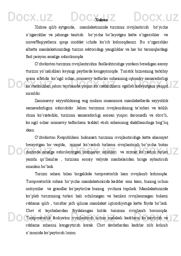Xulosa
Xulosa   qilib   aytganda,     mamlakatimizda   turizmni   rivojlantirish     bo’yicha
o’zgarishlar   va   jahonga   tanitish     bo’yicha   bo’layotgan   katta   o’zgarishlar     va
muvaffaqiyatlarni   qisqa   muddat   ichida   ko’rib   kelmoqdamiz.   Bu   o’zgarishlar
albatta   mamlakatimizdagi   turizm   sektoridagi   yangiliklar   va   har   bir   tarmoqlardagi
faol jarayon amalga oshirilmoqda.
O’zbekiston turizmni rivojlantirishni faollashtirishga yordam beradigan asosiy
tturizm yo’nalishlari keyingi paytlarda kengaymoqda. Turistik biznesning tarkibiy
qismi sifatida  ko’ngil ochar, ommaviy tadbirlar sohasining iqtisodiy samaradorligi
ko’rsatkichlari jahon tajribasida yuqori ko’rsatkichlarni egallab kelayotgani yaqqol
misoldir. 
Zamonaviy   sayyohlikning   eng   muhim   muammosi   mamlakatlarda   sayyohlik
samaradorligini   oshirishdir.   Jahon   turizmini   rivojlanishning   ta’sirlari   va   tahlili
shuni   ko’rsatadiki,   turizmni   samaradorligi   asosan   yuqori   daromadli   va   obro’li,
ko.ngil   ochar   ommaviy   tadbirlarni   tashkil   etish   sohasining   shakllanishiga   bog’liq
ekan.
O’zbekiston   Respublikasi   hukumati   turizmni   rivojlantirishga   katta   ahamiyat
berayotgan   bir   vaqtda,     xizmat   ko’rsatish   turlarini   rivojlantirish   bo’yicha   butun
dunyoda   amalga   oshirilayotgan   boshqaruv   uslublari     va   xizmat   ko’rsatish   turlari
yaxshi   qo’llanilsa   ,   turizmni   asosiy   valyuta   manbalaridan   biriga   aylantirish
mumkin bo’ladi.
Turizm   sohasi   bilan   birgalikda   turoperatorlik   ham   rivojlanib   kelmoqda.
Turoperatorlik   sohasi   bo’yicha   mamlakatimizda   kadrlar   soni   kam,   buning   uchun
imtiyozlar     va   grandlar   ko’paytirilsa   buning     yechimi   topiladi.   Mamlakatimizda
ko’plab   turizmning   turlari   hali   ochilmagan   va   bazilari   rivojlanmagan   bularni
reklama   qilib   ,   turistlar   jalb   qilinsa   mamlakat   iqtisodiyotiga   katta   foyda   bo’ladi.
Chet   el   tajribalaridan   foydalangan   holda   turizmni   rivojlanib   bormoqda.
Turoperatorlik   faoliyatini   rivojlantirish   uchun   malakali   kadrlarni   ko’oaytirish   va
reklama   sohasini   kengaytirish   kerak.   Chet   davlatlardan   kadrlar   olib   kelinib
o’zimizda ko’paytirish lozim. 