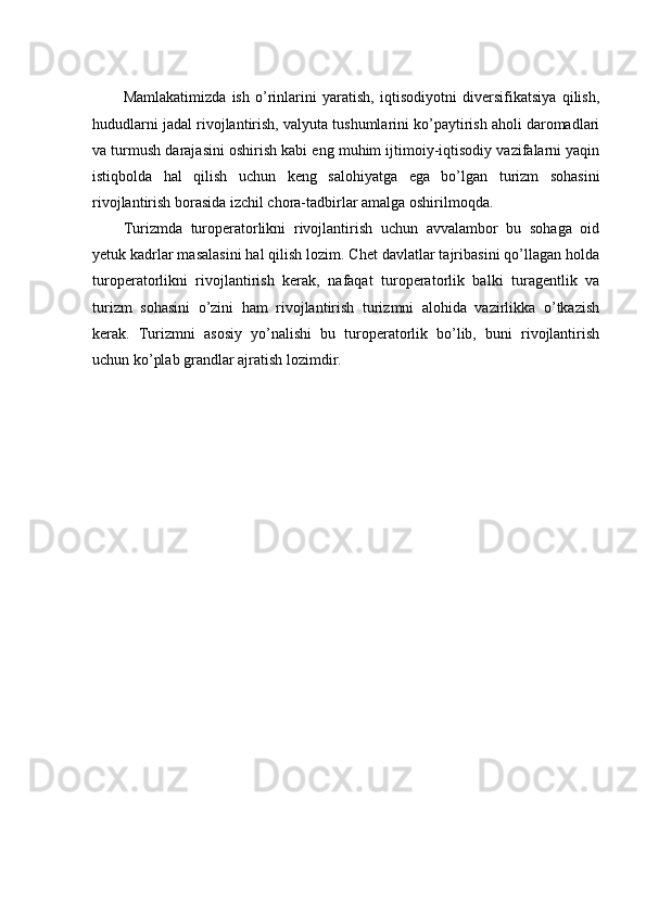 Mamlakatimizda   ish   o’rinlarini   yaratish,   iqtisodiyotni   diversifikatsiya   qilish,
hududlarni jadal rivojlantirish, valyuta tushumlarini ko’paytirish aholi daromadlari
va turmush darajasini oshirish kabi eng muhim ijtimoiy-iqtisodiy vazifalarni yaqin
istiqbolda   hal   qilish   uchun   keng   salohiyatga   ega   bo’lgan   turizm   sohasini
rivojlantirish borasida izchil chora-tadbirlar amalga oshirilmoqda. 
Turizmda   turoperatorlikni   rivojlantirish   uchun   avvalambor   bu   sohaga   oid
yetuk kadrlar masalasini hal qilish lozim. Chet davlatlar tajribasini qo’llagan holda
turoperatorlikni   rivojlantirish   kerak,   nafaqat   turoperatorlik   balki   turagentlik   va
turizm   sohasini   o’zini   ham   rivojlantirish   turizmni   alohida   vazirlikka   o’tkazish
kerak.   Turizmni   asosiy   yo’nalishi   bu   turoperatorlik   bo’lib,   buni   rivojlantirish
uchun ko’plab grandlar ajratish lozimdir.  