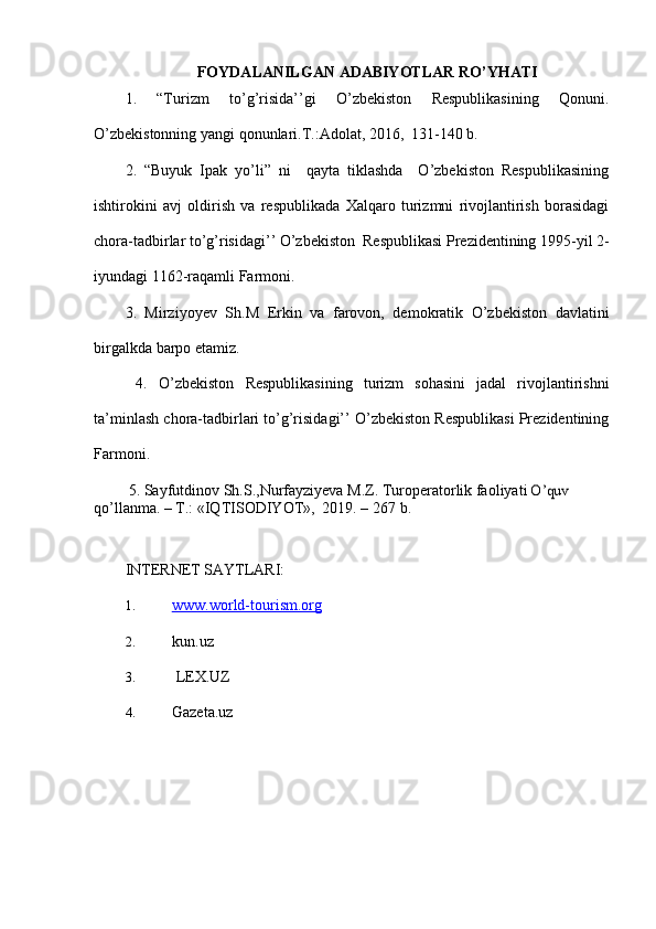 FOYDALANILGAN ADABIYOTLAR RO’YHATI
1.   “Turizm   to’g’risida’’gi   O’zbekiston   Respublikasining   Qonuni.
O’zbekistonning yangi qonunlari.T.:Adolat, 2016,  131-140 b.
2.   “Buyuk   Ipak   yo’li”   ni     qayta   tiklashda     O’zbekiston   Respublikasining
ishtirokini   avj   oldirish   va   respublikada   Xalqaro   turizmni   rivojlantirish   borasidagi
chora-tadbirlar to’g’risidagi’’ O’zbekiston  Respublikasi Prezidentining 1995-yil 2-
iyundagi 1162-raqamli Farmoni.
3.   Mirziyoyev   Sh.M   Erkin   va   farovon,   demokratik   O’zbekiston   davlatini
birgalkda barpo etamiz.
  4.   O’zbekiston   Respublikasining   turizm   sohasini   jadal   rivojlantirishni
ta’minlash chora-tadbirlari to’g’risidagi’’ O’zbekiston Respublikasi Prezidentining
Farmoni.
         5. Sayfutdinov Sh.S.,Nurfayziyeva M.Z. Turoperatorlik faoliyati O’quv	 
qo’llanma.   –   T.:   «IQTISODIYOT»,   2019.   –   267   b.
INTERNET SAYTLARI:
1. www.world-tourism.org   
2. kun.uz
3.  LEX.UZ
4. Gazeta.uz 