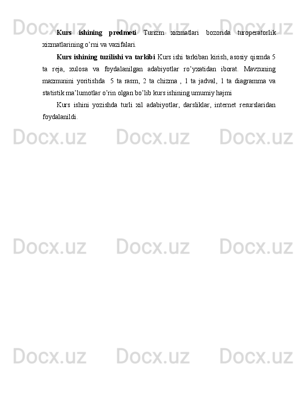 Kurs   ishining   predmeti   Turizm   xizmatlari   bozorida   turoperatorlik
xizmatlarining o’rni va vazifalari. 
Kurs ishining tuzilishi va tarkibi   Kurs ishi tarkiban kirish, asosiy qismda 5
ta   reja,   xulosa   va   foydalanilgan   adabiyotlar   ro’yxatidan   iborat.   Mavzuning
mazmunini   yoritishda     5   ta   rasm,   2   ta   chizma   ,   1   ta   jadval,   1   ta   diagramma   va
statistik ma’lumotlar o’rin olgan bo’lib kurs ishining umumiy hajmi
Kurs   ishini   yozishda   turli   xil   adabiyotlar,   darsliklar,   internet   resurslaridan
foydalanildi. 