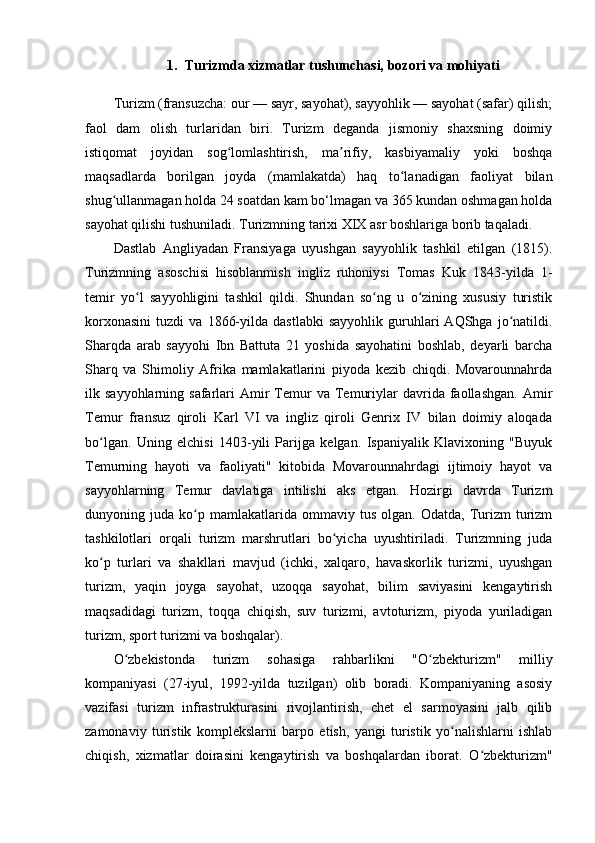 1. Turizmda xizmatlar tushunchasi, bozori va mohiyati
Turizm (fransuzcha: our — sayr, sayohat), sayyohlik — sayohat (safar) qilish;
faol   dam   olish   turlaridan   biri.   Turizm   deganda   jismoniy   shaxsning   doimiy
istiqomat   joyidan   sog lomlashtirish,   ma rifiy,   kasbiyamaliy   yoki   boshqaʻ ʼ
maqsadlarda   borilgan   joyda   (mamlakatda)   haq   to lanadigan   faoliyat   bilan	
ʻ
shug ullanmagan holda 24 soatdan kam bo‘lmagan va 365 kundan oshmagan holda	
ʻ
sayohat qilishi tushuniladi. Turizmning tarixi XIX asr boshlariga borib taqaladi. 
Dastlab   Angliyadan   Fransiyaga   uyushgan   sayyohlik   tashkil   etilgan   (1815).
Turizmning   asoschisi   hisoblanmish   ingliz   ruhoniysi   Tomas   Kuk   1843-yilda   1-
temir   yo l   sayyohligini   tashkil   qildi.   Shundan   so ng   u   o zining   xususiy   turistik	
ʻ ʻ ʻ
korxonasini   tuzdi   va   1866-yilda   dastlabki   sayyohlik   guruhlari   AQShga   jo natildi.	
ʻ
Sharqda   arab   sayyohi   Ibn   Battuta   21   yoshida   sayohatini   boshlab,   deyarli   barcha
Sharq   va   Shimoliy   Afrika   mamlakatlarini   piyoda   kezib   chiqdi.   Movarounnahrda
ilk  sayyohlarning  safarlari  Amir   Temur  va  Temuriylar  davrida  faollashgan.  Amir
Temur   fransuz   qiroli   Karl   VI   va   ingliz   qiroli   Genrix   IV   bilan   doimiy   aloqada
bo lgan.   Uning   elchisi   1403-yili   Parijga   kelgan.   Ispaniyalik   Klavixoning   "Buyuk	
ʻ
Temurning   hayoti   va   faoliyati"   kitobida   Movarounnahrdagi   ijtimoiy   hayot   va
sayyohlarning   Temur   davlatiga   intilishi   aks   etgan.   Hozirgi   davrda   Turizm
dunyoning  juda   ko p   mamlakatlarida  ommaviy   tus   olgan.  Odatda,   Turizm   turizm	
ʻ
tashkilotlari   orqali   turizm   marshrutlari   bo yicha   uyushtiriladi.   Turizmning   juda	
ʻ
ko p   turlari   va   shakllari   mavjud   (ichki,   xalqaro,   havaskorlik   turizmi,   uyushgan	
ʻ
turizm,   yaqin   joyga   sayohat,   uzoqqa   sayohat,   bilim   saviyasini   kengaytirish
maqsadidagi   turizm,   toqqa   chiqish,   suv   turizmi,   avtoturizm,   piyoda   yuriladigan
turizm, sport turizmi va boshqalar). 
O zbekistonda   turizm   sohasiga   rahbarlikni   "O zbekturizm"   milliy	
ʻ ʻ
kompaniyasi   (27-iyul,   1992-yilda   tuzilgan)   olib   boradi.   Kompaniyaning   asosiy
vazifasi   turizm   infrastrukturasini   rivojlantirish,   chet   el   sarmoyasini   jalb   qilib
zamonaviy   turistik   komplekslarni   barpo   etish,   yangi   turistik   yo nalishlarni   ishlab	
ʻ
chiqish,   xizmatlar   doirasini   kengaytirish   va   boshqalardan   iborat.   O zbekturizm"	
ʻ 