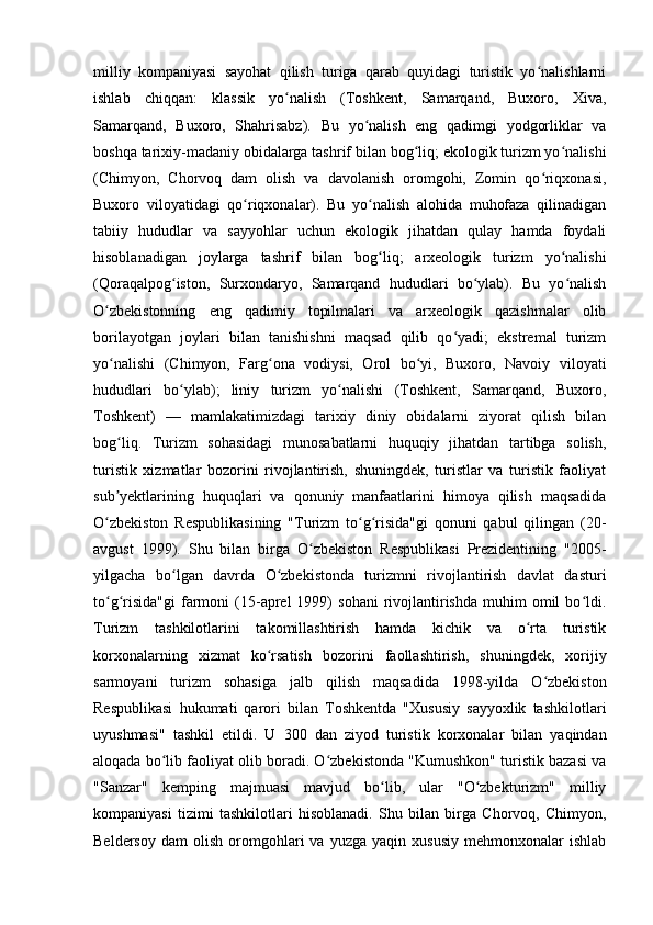 milliy   kompaniyasi   sayohat   qilish   turiga   qarab   quyidagi   turistik   yo nalishlarniʻ
ishlab   chiqqan:   klassik   yo nalish   (Toshkent,   Samarqand,   Buxoro,   Xiva,	
ʻ
Samarqand,   Buxoro,   Shahrisabz).   Bu   yo nalish   eng   qadimgi   yodgorliklar   va	
ʻ
boshqa tarixiy-madaniy obidalarga tashrif bilan bog liq; ekologik turizm yo nalishi	
ʻ ʻ
(Chimyon,   Chorvoq   dam   olish   va   davolanish   oromgohi,   Zomin   qo riqxonasi,	
ʻ
Buxoro   viloyatidagi   qo riqxonalar).   Bu   yo nalish   alohida   muhofaza   qilinadigan	
ʻ ʻ
tabiiy   hududlar   va   sayyohlar   uchun   ekologik   jihatdan   qulay   hamda   foydali
hisoblanadigan   joylarga   tashrif   bilan   bog liq;   arxeologik   turizm   yo nalishi	
ʻ ʻ
(Qoraqalpog iston,   Surxondaryo,   Samarqand   hududlari   bo ylab).   Bu   yo nalish	
ʻ ʻ ʻ
O zbekistonning   eng   qadimiy   topilmalari   va   arxeologik   qazishmalar   olib	
ʻ
borilayotgan   joylari   bilan   tanishishni   maqsad   qilib   qo yadi;   ekstremal   turizm	
ʻ
yo nalishi   (Chimyon,   Farg ona   vodiysi,   Orol   bo yi,   Buxoro,   Navoiy   viloyati	
ʻ ʻ ʻ
hududlari   bo ylab);   liniy   turizm   yo nalishi   (Toshkent,   Samarqand,   Buxoro,	
ʻ ʻ
Toshkent)   —   mamlakatimizdagi   tarixiy   diniy   obidalarni   ziyorat   qilish   bilan
bog liq.   Turizm   sohasidagi   munosabatlarni   huquqiy   jihatdan   tartibga   solish,	
ʻ
turistik   xizmatlar   bozorini   rivojlantirish,   shuningdek,   turistlar   va   turistik   faoliyat
sub yektlarining   huquqlari   va   qonuniy   manfaatlarini   himoya   qilish   maqsadida
ʼ
O zbekiston   Respublikasining   "Turizm   to g risida"gi   qonuni   qabul   qilingan   (20-
ʻ ʻ ʻ
avgust   1999).   Shu   bilan   birga   O zbekiston   Respublikasi   Prezidentining   "2005-	
ʻ
yilgacha   bo lgan   davrda   O zbekistonda   turizmni   rivojlantirish   davlat   dasturi	
ʻ ʻ
to g risida"gi  farmoni  (15-aprel  1999)   sohani  rivojlantirishda   muhim   omil  bo ldi.	
ʻ ʻ ʻ
Turizm   tashkilotlarini   takomillashtirish   hamda   kichik   va   o rta   turistik	
ʻ
korxonalarning   xizmat   ko rsatish   bozorini   faollashtirish,   shuningdek,   xorijiy	
ʻ
sarmoyani   turizm   sohasiga   jalb   qilish   maqsadida   1998-yilda   O zbekiston	
ʻ
Respublikasi   hukumati   qarori   bilan   Toshkentda   "Xususiy   sayyoxlik   tashkilotlari
uyushmasi"   tashkil   etildi.   U   300   dan   ziyod   turistik   korxonalar   bilan   yaqindan
aloqada bo lib faoliyat olib boradi. O zbekistonda "Kumushkon" turistik bazasi va	
ʻ ʻ
"Sanzar"   kemping   majmuasi   mavjud   bo lib,   ular   "O zbekturizm"   milliy	
ʻ ʻ
kompaniyasi   tizimi   tashkilotlari   hisoblanadi.   Shu   bilan   birga   Chorvoq,   Chimyon,
Beldersoy   dam   olish   oromgohlari   va   yuzga   yaqin  xususiy   mehmonxonalar   ishlab 