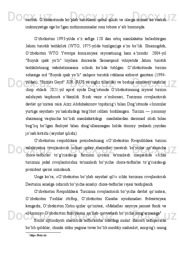 turibdi. O zbekistonda  ko plab turistlarni  qabul  qilish va ularga xizmat  ko rsatishʻ ʻ ʻ
imkoniyatiga ega bo lgan mehmonxonalar soni tobora o sib bormoqda. 	
ʻ ʻ
O zbekiston   1993-yilda   o z   safiga   120   dan   ortiq   mamlakatni   birlashtirgan	
ʻ ʻ
Jahon   turistik   tashkiloti   (WTO;   1975-yilda   tuzilgan)ga   a zo   bo ldi.   Shuningdek,	
ʼ ʻ
O zbekiston   WTO   Yevropa   komissiyasi   rayosatining   ham   a zosidir.   2004-yil	
ʻ ʼ
"Buyuk   ipak   yo li"   loyihasi   doirasida   Samarqand   viloyatida   Jahon   turistik	
ʻ
tashkilotining   vakolatxonasini   ochish   ko zda   tutilgan.   O zbekistonda   turizm	
ʻ ʻ
sohasiga  oid  "Buyuk   ipak   yo li"  xalqaro  turistik   reklama   axborot  gazetasi  (1994-	
ʻ
yildan), "Biznes Gayd" JUR (RUS va ingliz tillarida) va boshqa ommaviy nashrlar
chop   etiladi.   2021-yil   aprel   oyida   Dog istonda   O zbekistonning   ziyorat   turizm	
ʻ ʻ
salohiyati   taqdimoti   o tkazildi.   Bosh   vazir   o rinbosari,   Turizmni   rivojlantirish	
ʻ ʻ
davlat  qo mitasi  raisi  Aziz Abduhakimov topshirig i  bilan Dog istonda  «Imomlar	
ʻ ʻ ʻ
yurtiga   sayohat»   yo nalishidagi   targ ibot   ishlari   boshlangan.   Turizm   —   jismoniy	
ʻ ʻ
shaxsning   vaqtincha   bo‘lish   mamlakatidagi     manbalardan   daromad   olish   bilan
bog‘liq   bo‘lgan   faoliyat   bilan   shug‘ullanmagan   holda   doimiy   yashash   joyidan
jo‘nab ketishi (sayohat qilishi).
O‘zbekiston   respublikasi   prezidentining   «O‘zbekiston   Respublikasi   turizm
salohiyatini   rivojlantirish   uchun   qulay   sharoitlar   yaratish   bo‘yicha   qo‘shimcha
chora-tadbirlar   to‘g‘risida»gi   farmoni   ijrosini   ta'minlash   maqsadida   «Ichki
turizmni   jadal   rivojlantirishni   ta'minlash   bo‘yicha   chora-tadbirlar   to‘g‘risida»gi
prezident qarori imzolandi.
Unga   ko‘ra,   «O‘zbekiston   bo‘ylab   sayohat   qil!»   ichki   turizmni   rivojlantirish
Dasturini amalga oshirish bo‘yicha amaliy chora-tadbirlar rejasi tasdiqlandi.
O‘zbekiston   Respublikasi   Turizmni   rivojlantirish   bo‘yicha   davlat   qo‘mitasi,
O‘zbekiston   Yoshlar   ittifoqi,   O‘zbekiston   Kasaba   uyushmalari   federatsiyasi
kengashi, O‘zbekiston Xotin-qizlar  qo‘mitasi,  «Mahalla» xayriya jamoat fondi  va
«Nuroniy» O‘zbekiston faxriylarini qo‘llab-quvvatlash bo‘yicha jamg‘armasiga 1
Bozor   iqtisodiyoti   sharoitida   tadbirkorlar   odatdagi   muhit   sharoiti   tashqarisida
bo’lib qoldilar, chunki oldin yagona tovar bo’lib moddiy mahsulot,   aniqrog’i   uning
1
 https://kun.uz 
