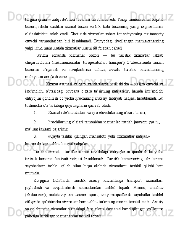 torgina qismi   –   xalq   iste‘moli   tovarlari   hisoblanar   edi. Yangi   munosabatlar kapital
bozori,   ishchi   kuchlari   xizmat   bozori   va   h.k.   kabi   bozorning   yangi   segmentlarini
o’zlashtirishni   talab   etadi.   Chet   elda   xizmatlar   sohasi   iqtisodiyotning tez  taraqqiy
etuvchi   tarmoqlaridan   biri   hisoblanadi.   Dunyodagi   rivojlangan   mamlakatlarning
yalpi ichki mahsulotida xizmatlar ulushi 60 foizdan   oshadi.
Turizm   sohasida   xizmatlar   bozori   —   bu   turistik   xizmatlar   ishlab
chiqaruvchilari   (mehmonxonalar,   turoperatorlar,   transport)   O’zbekistonda   turizm
bozorini   o’rganish   va   rivojlantirish   uchun,   avvalo   turistik   xizmatlarning
mohiyatini   aniqlash   zarur . 
Xizmat   atamasi   xalqaro   standartlarda   berilishicha   –   bu   ijro   etuvchi   va
iste‘molchi   o’rtasidagi   bevosita   o’zaro   ta‘sirning   natijasidir,   hamda   iste‘molchi
ehtiyojini qondirish bo’yicha ijrochining shaxsiy faoliyati natijasi hisoblanadi. Bu
tushuncha   o’z   tarkibiga   quyidagilarni   qamrab   oladi:
1. Xizmat   iste‘molchilari   va   ijro   etuvchilarning   o’zaro   ta‘siri;
2. Ijrochilarning   o’zlari   tamonidan   xizmat   ko’rsatish   jarayoni   (ya‘ni,  
ma‘lum   ishlarni   bajarish);
3. «Qayta   tashkil   qilingan   mahsulot»   yoki   «xizmatlar   natijasi»  
ko’rinishidagi   ushbu faoliyat   natijalari.
Turistik   xizmat   –   turistlarni   mos   ravishdagi   ehtiyojlarini   qondirish   bo’yicha
turistik   korxona   faoliyati   natijasi   hisoblanadi.   Turistik   korxonaning   ishi   barcha
sayohatlarni   tashkil   qilish   bilan   birga   alohida   xizmatlarni   tashkil   qilishi   ham
mumkin.
Ko’pgina   holatlarda   turistik   asosiy   xizmatlarga   transport   xizmatlari,
joylashish   va   ovqatlantirish   xizmatlaridan   tashkil   topadi.   Ammo,   tanishuv
(ekskursion),   malakaviy   ish   turizmi,   sport,   diniy   maqsadlarda   sayohatlar   tashkil
etilganda qo’shimcha xizmatlar ham ushbu turlarning asosini tashkil etadi. Asosiy
va   qo’shimcha   xizmatlar   o’rtasidagi   farq,   ularni   dastlabki   harid   qilingan   yo’llanma
paketiga kiritilgan xizmatlardan tashkil topadi. 