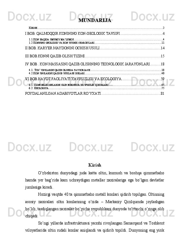 MUNDARIJA
K IRISH ......................................................................................................................................................................... 2
I BOB. QALMOQQIR KONINING KON-GEOLOGIK TAVSIFI ............................................... 4
1.1.K ON   HAQIDA   UMUMIY   MA ’ LUMOT ....................................................................................................................... 4
1.2 K ONNING   GEOLOGIK   VA   KON   TEXNIK   SHAROITLARI .......................................................................................... 11
II BOB. KARYER MAYDONINI OCHISH USULI .................................................................... 14
III BOB.KONNI QAZIB OLISH TIZIMI ..................................................................................... 15
IV BOB . KON MASSASINI QAZIB OLISHNING TEXNOLOGIK JARAYONLARI ............ 18
4.1. T OG ’  JINSLARINI   QAZIB   OLISHGA   TAYYORLASH ................................................................................................ 18
4.2.K ON   JINSLARINI   QAZISH - YUKLASH   ISHLARI ....................................................................................................... 40
VI BOB.HAYOT FAOLIYATI XAVFSIZLIGI VA EKOLOGIYA. .......................................... 59
6.1. K ONCHILIK   ISHLARINI   OLIB   BORISHDA   XAVFSIZLIK   QOIDALARI ....................................................................... 65
6.2. E KOLOGIYA ....................................................................................................................................................... 75
FOYDALANILGAN ADABIYOTLAR RO’YXATI ................................................................... 81
Kirish
O’zbekiston   dunyodagi   juda   katta   oltin,   kumush   va   boshqa   qimmatbaho
hamda   yer   bag’rida   kam   uchraydigan   metallar   zaxiralariga   ega   bo’lgan   davlatlar
jumlasiga kiradi.
Hozirgi vaqtda 40 ta qimmatbaho metall konlari qidirib topilgan. Oltinning
asosiy   zaxiralari   oltin   konlarining   o’zida   –   Markaziy   Qizilqumda   joylashgan
bo’lib, tasdiqlangan zaxiralar bo’yicha respublikani dunyoda to’rtinchi o’ringa olib
chiqadi.
So’ngi   yillarda infrastrukturasi yaxshi rivojlangan Samarqand va Toshkent
viloyatlarida   oltin  rudali   konlar   aniqlandi   va   qidirib   topildi.   Dunyoning  eng   yirik 