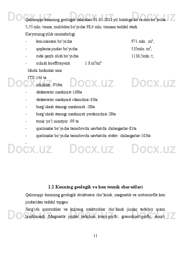 Qalmoqqir  konining geologik za h iralari 01.01.2013 yil  h olatiga  ko’ra  mis b o’ yicha
5,55 mln. tonna, molibden b o’ yicha 98,4 mln. tonnani tashkil etadi.  
Karyerning yilik unumdorligi:
- kon massasi bo’yicha  971 mln . m 3
;
- qoplama jinslar bo’yicha  535mln. m 3
;
- ruda qazib olish bo’yicha  1136,5mln. t;
- ochish koeffitsiyenti              1.8 m 3
/m 3
  Ishchi hodimlar soni:
  ITX-146 ta
- ishchilar -956ta
- ekskavator mashinist-168ta
- ekskavator mashinist rdamchisi-63ta
- burg’ulash stanogi mashinisti -38ta
- burg’ulash stanogi mashinisti yordamchisi-38ta
- temir yo’l montyor -99 ta
- qurilmalar bo’yicha tamirlovchi navbatchi chilangarlar-81ta
- qurilmalar bo’yicha tamirlovchi navbatchi elektr- chilangarlar-103ta
-
1.2  Konning geologik va kon texnik sharoitlari
Qalmoqqir konining geologik strukturasi cho’kindi, magmatik va metomorfik kon
jinslaridan tashkil topgan. 
Sarg’ish   qumtoshlar   va   kulrang   oxaktoshlar   cho’kindi   jinslar   tarkibiy   qismi
hisoblanadi.   Magmatik   jinslar   tarkibini   kvars-porfir,   granodiorit-porfir,   sionit-
11 