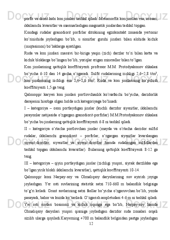 porfir va diorit kabi kon jinslari tashkil qiladi. Metomorfik kon jinslari esa, asosan,
ikkilamchi kvarsitlar va marmarlashgan magmatik jinslardan tashkil topgan. 
Kondagi   rudalar   granodiorit   porfirlar   shtokining   egzokontakt   zonasida   yertomir
ko’rinishida   joylashgan   bo’lib,   u   sionitlar   guruhi   jinslari   bilan   alohida   kichik
(nuqtasimon) bo’laklarga ajratilgan.
Ruda   va   kon   jinslari   massivi   bir-biriga   yaqin   (zich)   darzlar   to’ri   bilan   katta   va
kichik bloklarga bo’lingan bo’lib, yoriqlar erigan minerallar bilan to’lgan.
Kon   jinslarining   qattiqlik   koeffitsiyenti   professor   M.M.   Protodyakonov   shkalasi
bo’yicha   6-10   dan   14   gacha   o’zgaradi.   Sulfit   rudalarining   zichligi   2,6÷2,8   t/m 3
,
kon   jinslarining   zichligi   esa   2,4÷2,6   t/m 3
.   Ruda   va   kon   jinslarining   ko’pchish
koeffitsiyenti 1,5 ga teng. 
Qalmoqqir   karyeri   kon   jinslari   portlovchanlik   ko’rsatkichi   bo’yicha,   darzdorlik
darajasini hisobga olgan holda uch kategoriyaga bo’linadi: 
I   –   kategoriya   –   oson   portlaydigan   jinslar   (kuchli   darzdor   siyenitlar,   ikkilamchi
jarayonlar natijasida o’zgargan granodiorit-porfirlar) M.M.Protodyakonov shkalasi
bo’yicha bu jinslarning qattiqlik koeffitsiyenti 6-8 ni tashkil qiladi.  
II   –   kategoriya   o’rtacha   portlovchan   jinslar   (mayda   va   o’rtacha   darzdor   sulfid
rudalar,   ikkilamchi   granodiorit   –   porfirlar,   o’zgargan   siyenitlar   kvarslangan
siyenit-dioritlar,   siyenitlar   va   siyenit-dioritlar   hamda   rudalangan   sulfidlardan
tashkil   topgan   ikkilamchi   kvarsitlar).   Bularning   qattiqlik   koeffitsiyenti   8-12   ga
teng.
III – kategoriya – qiyin portlaydigan jinslar (zichligi  yuqori, siyrak darzlikka ega
bo’lgan yirik blokli ikkilamchi kvarsitlar), qattiqlik koeffitsiyenti 10-14.
Qalmoqqir   koni   Narpay-soy   va   Olmaliqsoy   daryolarining   suv   ayirish   joyiga
joylashgan.   Yer   osti   suvlarining   statistik   satxi   710-660   m   balandlik   belgisiga
to’g’ri keladi. Grunt suvlarining satxi fasllar bo’yicha o’zgaruvchan bo’lib, yozda
pasayadi, bahor va kuzda ko’tariladi. O’zgarish ampletudasi 4-6 m ni tashkil qiladi.
Yer   osti   suvlari   bosimsiz   va   kichik   oqimga   ega   bo’lib,   Narpay-soy   hamda
Olmaliqsoy   daryolari   yuqori   qismiga   joylashgan   darzdor   ruda   zonalari   orqali
sizilib ularga quyiladi.Karyerning +700 m  balandlik belgisidan  pastga  joylashgan
12 