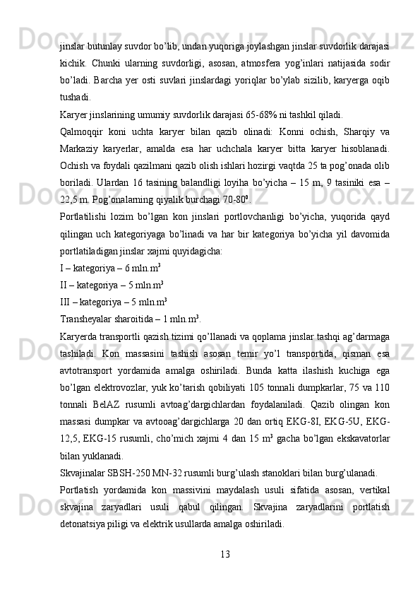 jinslar butunlay suvdor bo’lib, undan yuqoriga joylashgan jinslar suvdorlik darajasi
kichik.   Chunki   ularning   suvdorligi,   asosan,   atmosfera   yog’inlari   natijasida   sodir
bo’ladi.   Barcha   yer   osti   suvlari   jinslardagi   yoriqlar   bo’ylab   sizilib,   karyerga   oqib
tushadi. 
Karyer jinslarining umumiy suvdorlik darajasi 65-68% ni tashkil qiladi.
Qalmoqqir   koni   uchta   karyer   bilan   qazib   olinadi:   Konni   ochish,   Sharqiy   va
Markaziy   karyerlar,   amalda   esa   har   uchchala   karyer   bitta   karyer   hisoblanadi.
Ochish va foydali qazilmani qazib olish ishlari hozirgi vaqtda 25 ta pog’onada olib
boriladi.   Ulardan   16   tasining   balandligi   loyiha   bo’yicha   –   15   m,   9   tasiniki   esa   –
22,5 m. Pog’onalarning qiyalik burchagi 70-80 0
.
Portlatilishi   lozim   bo’lgan   kon   jinslari   portlovchanligi   bo’yicha,   yuqorida   qayd
qilingan   uch   kategoriyaga   bo’linadi   va   har   bir   kategoriya   bo’yicha   yil   davomida
portlatiladigan jinslar xajmi quyidagicha: 
I  – kategoriya – 6 mln.m 3
II  – kategoriya – 5 mln.m 3
III  – kategoriya – 5 mln.m 3
   
Transheyalar sharoitida – 1 mln.m 3
.
Karyerda transportli qazish tizimi qo’llanadi va qoplama jinslar tashqi ag’darmaga
tashiladi.   Kon   massasini   tashish   asosan   temir   yo’l   transportida,   qisman   esa
avtotransport   yordamida   amalga   oshiriladi.   Bunda   katta   ilashish   kuchiga   ega
bo’lgan elektrovozlar, yuk ko’tarish qobiliyati 105 tonnali dumpkarlar, 75 va 110
tonnali   BelAZ   rusumli   avtoag’dargichlardan   foydalaniladi.   Qazib   olingan   kon
massasi   dumpkar   va   avtooag’dargichlarga   20  dan   ortiq   EKG-8I,  EKG-5U,   EKG-
12,5, EKG-15 rusumli, cho’mich  xajmi  4 dan 15 m 3
  gacha bo’lgan ekskavatorlar
bilan yuklanadi. 
Skvajinalar SBSH-250 MN-32 rusumli burg’ulash stanoklari bilan burg’ulanadi. 
Portlatish   yordamida   kon   massivini   maydalash   usuli   sifatida   asosan,   vertikal
skvajina   zaryadlari   usuli   qabul   qilingan.   Skvajina   zaryadlarini   portlatish
detonatsiya piligi va elektrik usullarda amalga oshiriladi. 
13 