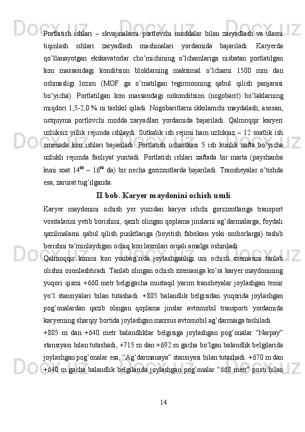 Portlatish   ishlari   –   skvajinalarni   portlovchi   moddalar   bilan   zaryadlash   va   ularni
tiqinlash   ishlari   zaryadlash   mashinalari   yordamida   bajariladi.   Karyerda
qo’llanayotgan   ekskavatorlar   cho’michining   o’lchamlariga   nisbatan   portlatilgan
kon   massasidagi   konditsion   bloklarning   maksimal   o’lchami   1500   mm   dan
oshmasligi   lozim   (MOF   ga   o’rnatilgan   tegirmonning   qabul   qilish   panjarasi
bo’yicha).   Portlatilgan   kon   massasidagi   nokonditsion   (nogobarit)   bo’laklarning
miqdori 1,5-2,0 % ni tashkil qiladi. Nogobaritlarni ikkilamchi maydalash, asosan,
ustquyma   portlovchi   modda   zaryadlari   yordamida   bajariladi.   Qalmoqqir   karyeri
uzluksiz yillik rejimda ishlaydi. Sutkalik ish rejimi  ham  uzluksiz  – 12 soatlik ish
smenada   kon   ishlari   bajariladi.   Portlatish   uchastkasi   5   ish   kunlik   xafta   bo’yicha
uzlukli   rejimda   faoliyat   yuritadi.   Portlatish   ishlari   xaftada   bir   marta   (payshanba
kuni soat  14 00
  – 16 00
  da)  bir  necha gorizontlarda bajariladi. Transheyalar  o’tishda
esa, zarurat tug’ilganda.  
II  bob . Karyer maydonini ochish usuli
Karyer   maydonini   ochish   yer   yuzidan   karyer   ishchi   gorizontlariga   transport
vositalarini yetib borishini, qazib olingan qoplama jinslarni ag’darmalarga, foydali
qazilmalarni   qabul   qilish   punktlariga   (boyitish   fabrikasi   yoki   omborlarga)   tashib
berishni ta’minlaydigan ochiq kon laxmlari orqali amalga oshiriladi.
Qalmoqqir   konini   kon   yonbag’rida   joylashganligi   uni   ochish   sxemasini   tanlab
olishni osonlashtiradi. Tanlab olingan ochish sxemasiga ko’ra karyer maydonining
yuqori  qismi   +660  metr  belgigacha   mustaqil   yarim  transheyalar   joylashgan  temir
yo’l   stansiyalari   bilan   tutashadi.   +805   balandlik   belgisidan   yuqorida   joylashgan
pog’onalardan   qazib   olingan   qoplama   jinslar   avtomobil   transporti   yordamida
karyerning sharqiy bortida joylashgan maxsus avtomobil ag’darmaiga tashiladi. 
+805   m   dan   +640   metr   balandliklar   belgisiga   joylashgan   pog’onalar   “Narpay”
stansiyasi bilan tutashadi, +715 m dan +692 m gacha bo’lgan balandlik belgilarida
joylashgan pog’onalar esa, “Ag’darmanaya” stansiyasi bilan tutashadi. +670 m dan
+640 m gacha balandlik belgilarida joylashgan pog’onalar “668 metr” posti  bilan
14 