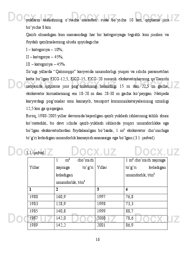 yuklarni   tashishning   o’rtacha   masofasi:   ruda   bo’yicha   10   km,   qoplama   jins
bo’yicha 8 km.
Qazib   olinadigan   kon   massasidagi   har   bir   kategoriyaga   tegishli   kon   jinslari   va
foydali qazilmalarning ulushi quyidagicha:
I – kategoriya – 10%;
II – kategorya – 45%;
III – kategoriya – 45%.
So’ngi   yillarda   “Qalmoqqir”   karyerida   unumdorligi   yuqori   va   ishchi   parametrlari
katta  bo’lgan   EKG-12,5,  EKG-15,  EKG-20  rusumli  ekskavatorlarning  qo’llanishi
natijasida   qoplama   jins   pog’onlarining   balandligi   15   m   dan   22,5   m   gacha,
ekskavator   kirmalarining   eni   18-20   m   dan   28-30   m   gacha   ko’paygan.   Natijada
karyerdagi   pog’onalar   soni   kamayib,   transport   kommunikatsiyalarining   uzunligi
12,5 km ga qisqargan. 
Biroq, 1980-2005 yillar davomida bajarilgan-qazib yuklash ishlarining tahlili shuni
ko’rsatadiki,   bu   davr   ichida   qazib-yuklash   ishlarida   yuqori   unumdorlikka   ega
bo’lgan   ekskavatorlardan   foydalanilgan   bo’lsada,   1   m 3
  ekskavator   cho’michiga
to’g’ri keladigan unumdorlik kamayish ananasiga ega bo’lgan (3.1.-jadval).
3. 1 . -jadval
Yillar 1   m 3
  cho’mich
xajmiga   to’g’ri
keladigan
unumdorlik, t/m 3 Yillar 1 m 3
 cho’mich xajmiga
to’g’ri   keladigan
unumdorlik, t/m 3
1 2 3 4
1980 160,9 1997 76,8
1983 128,9 1998 73,3
1985 140,8 1999 88,7
1987 142,0 2000 78,6
1989 142,2 2001 86,9
16