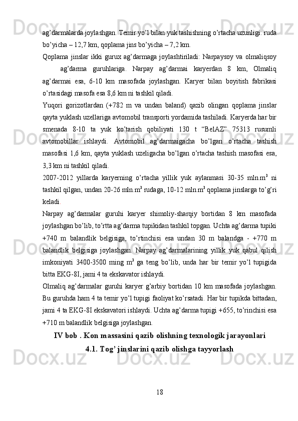 ag’darmalarda joylashgan. Temir yo’l bilan yuk tashishning o’rtacha uzunligi: ruda
bo’yicha – 12,7 km, qoplama jins bo’yicha – 7,2 km. 
Qoplama   jinslar   ikki   gurux   ag’darmaga   joylashtiriladi:   Narpaysoy   va   olmaliqsoy
ag’darma   guruhlariga.   Narpay   ag’darmai   karyerdan   8   km,   Olmaliq
ag’darmai   esa,   6-10   km   masofada   joylashgan.   Karyer   bilan   boyitish   fabrikasi
o’rtasidagi masofa esa 8,6 km ni tashkil qiladi. 
Yuqori   gorizotlardan   (+782   m   va   undan   baland)   qazib   olingan   qoplama   jinslar
qayta yuklash uzellariga avtomobil transporti yordamida tashiladi. Karyerda har bir
smenada   8-10   ta   yuk   ko’tarish   qobiliyati   130   t   “BelAZ”   75313   rusumli
avtomobillar   ishlaydi.   Avtomobil   ag’darmaigacha   bo’lgan   o’rtacha   tashish
masofasi 1,6 km, qayta yuklash uzeligacha bo’lgan o’rtacha tashish masofasi esa,
3,3 km ni tashkil qiladi. 
2007-2012   yillarda   karyerning   o’rtacha   yillik   yuk   aylanmasi   30-35   mln.m 3
  ni
tashkil qilgan, undan 20-26 mln.m 3
 rudaga, 10-12 mln.m 3  
qoplama jinslarga to’g’ri
keladi .
Narpay   ag’darmalar   guruhi   karyer   shimoliy-sharqiy   bortidan   8   km   masofada
joylashgan bo’lib, to’rtta ag’darma tupikidan tashkil topgan. Uchta ag’darma tupiki
+740   m   balandlik   belgisiga,   to’rtinchisi   esa   undan   30   m   balandga   -   +770   m
balandlik   belgisiga   joylashgan.   Narpay   ag’darmalarining   yillik   yuk   qabul   qilish
imkoniyati   3400-3500   ming   m 3
  ga   teng   bo’lib,   unda   har   bir   temir   yo’l   tupigida
bitta EKG-8I, jami 4 ta ekskavator ishlaydi.
Olmaliq  ag’darmalar   guruhi  karyer   g’arbiy  bortidan  10  km   masofada  joylashgan.
Bu guruhda ham 4 ta temir yo’l tupigi faoliyat ko’rsatadi. Har bir tupikda bittadan,
jami 4 ta EKG-8I ekskavatori ishlaydi. Uchta ag’darma tupigi +655, to’rinchisi esa
+710 m balandlik belgisiga joylashgan.
IV  bob  . Kon massasini qazib olishning texnologi k  jarayonlari
4 .1. Tog’ jinslarini qazib olishga tayyorlash
18 