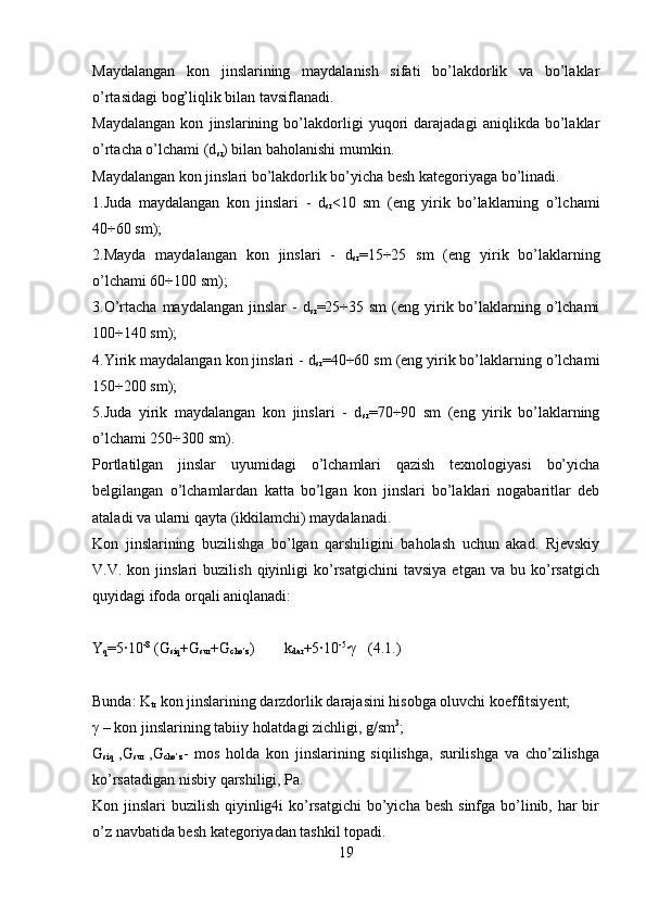 Maydalangan   kon   jinslarining   maydalanish   sifati   bo’lakdorlik   va   bo’laklar
o’rtasidagi bog’liqlik bilan tavsiflanadi.
Maydalangan   kon   jinslarining   bo’lakdorligi   yuqori   darajadagi   aniqlikda   bo’laklar
o’rtacha o’lchami (d
sr ) bilan baholanishi mumkin.
Maydalangan kon jinslari bo’lakdorlik bo’yicha besh kategoriyaga bo’linadi.
1.Juda   maydalangan   kon   jinslari   -   d
sr <10   sm   (eng   yirik   bo’laklarning   o’lchami
40÷60 sm);
2.Mayda   maydalangan   kon   jinslari   -   d
sr = 15÷25   sm   (eng   yirik   bo’laklarning
o’lchami 60÷100 sm);
3.O’rtacha  maydalangan  jinslar  -   d
sr =25÷35 sm   (eng yirik bo’laklarning  o’lchami
100÷140 sm);
4.Yirik maydalangan kon jinslari - d
sr =40÷60 sm (eng yirik bo’laklarning o’lchami
150÷200 sm);
5.Juda   yirik   maydalangan   kon   jinslari   -   d
sr =70÷90   sm   (eng   yirik   bo’laklarning
o’lchami 250÷300 sm).
Portlatilgan   jinslar   uyumidagi   o’lchamlari   qazish   texnologiyasi   bo’yicha
belgilangan   o’lchamlardan   katta   bo’lgan   kon   jinslari   bo’laklari   nogabaritlar   deb
ataladi va ularni qayta (ikkilamchi) maydalanadi.
Kon   jinslarining   buzilishga   bo’lgan   qarshiligini   baholash   uchun   akad.   Rjevskiy
V.V.  kon   jinslari   buzilish   qiyinligi   ko’rsatgichini   tavsiya   etgan  va   bu   ko’rsatgich
quyidagi ifoda orqali aniqlanadi:
Y
q =5·10 -8
 (G
siq +G
sur +G
cho’z ) k
dar +5·10 -5
· γ    ( 4 .1 . )
Bunda: K
tr  kon jinslarining darzdorlik darajasini hisobga oluvchi koeffitsiyent;
γ  – kon jinslarining tabiiy holatdagi zichligi, g/sm 3
;
G
siq   ,G
sur   ,G
cho’z -   mos   holda   kon   jinslarining   siqilishga,   surilishga   va   cho’zilishga
ko’rsatadigan nisbiy qarshiligi, Pa.
Kon jinslari  buzilish qiyinlig4i  ko’rsatgichi  bo’yicha besh  sinfga bo’linib, har bir
o’z navbatida besh kategoriyadan tashkil topadi.
19 