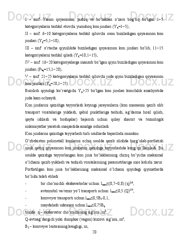 I   –   sinf.   Yarim   qoyasimon,   pishiq   va   bo’laklari   o’zaro   bog’liq   bo’lgan   1÷5
kategoriyalarni tashkil etuvchi yumshoq kon jinslari (Y
q =1÷5);
II   –   sinf.   6÷10   kategoriyalarni   tashkil   qiluvchi   oson   buziladigan   qoyasimon   kon
jinslari (Y
q =5,1÷10);
III   –   sinf.   o’rtacha   qiyinlikda   buziladigan   qoyasimon   kon   jinslari   bo’lib,   11÷15
kategoriyalarni tashkil qiladi (Y
q =10,1÷15);
IV – sinf. 16÷20 kategoriyalarga mansub bo’lgan qiyin buziladigan qoyasimon kon
jinslari (P
bq =15,1÷20);
V – sinf. 21÷25 kategoriyalarni tashkil qiluvchi juda qiyin buziladigan qoyasimon
kon jinslari (Y
q =20,1÷25).
Buzilish   qiyinligi   ko’rsatgichi   Y
q >25   bo’lgan   kon   jinslari   konchilik   amaliyotida
juda kam uchraydi.
Kon jinslarini   qazishga  tayyorlash  keyingi  jarayonlarni  (kon massasini  qazib  olib
transport   vositalariga   yuklash,   qabul   punktlariga   tashish,   ag’darma   hosil   qilish,
qayta   ishlash   va   boshqalar)   bajarish   uchun   qulay   sharoit   va   texnologik
imkoniyatlar yaratish maqsadida amalga oshiriladi.
Kon jinslarini qazishga tayyorlash turli usullarda bajarilishi mumkin.
O’zbekiston   polimetall   konlarini   ochiq   usulda   qazib   olishda   burg’ulab-portlatish
usuli  qattiq qoyasimon  kon jinslarini  qazishga  tayyorlashda  keng qo’llaniladi. Bu
usulda   qazishga   tayyorlangan   kon   jinsi   bo’laklarining   chiziq   bo’yicha   maksimal
o’lchami qazib-yuklash va tashish vositalarining parametrlariga mos kelishi zarur.
Portlatilgan   kon   jinsi   bo’laklarining   maksimal   o’lchami   quyidagi   qiymatlarda
bo’lishi talab etiladi:
- bir cho’michli ekskavatorlar uchun: l
max ≤(0,7÷0,8) (q) 1/3
;
- avtomobil va temir yo’l transporti uchun: l
max ≤0,5  (Q) 1/3
;
- konveyer transporti uchun l
max ≤0,5 B
l -0,1;
- maydalash uskunasi uchun l
max ≤0,75 B
q .
bunda:  q  – ekskavator cho’michining sig’imi, m 3
;
Q -avtoag’dargich yoki dumpkar (vagon) kuzovi sig’imi, m 3
;
B
l  – konveyer lentasining kengligi, m;
20
