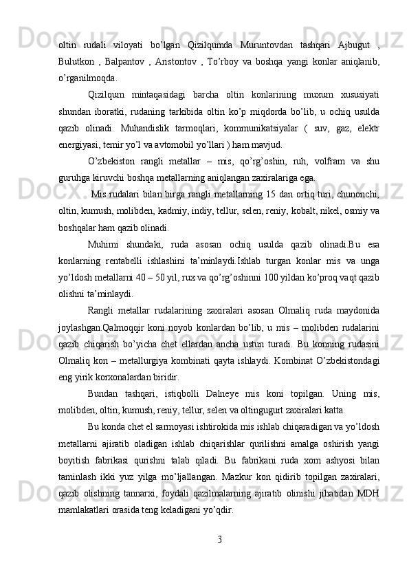 oltin   rudali   viloyati   bo’lgan   Qizilqumda   Muruntovdan   tashqari   Ajbugut   ,
Bulutkon   ,   Balpantov   ,   Aristontov   ,   To’rboy   va   boshqa   yangi   konlar   aniqlanib,
o’rganilmoqda. 
Qizilqum   mintaqasidagi   barcha   oltin   konlarining   muxum   xususiyati
shundan   iboratki,   rudaning   tarkibida   oltin   ko’p   miqdorda   bo’lib,   u   ochiq   usulda
qazib   olinadi.   Muhandislik   tarmoqlari,   kommunikatsiyalar   (   suv,   gaz,   elektr
energiyasi, temir yo’l va avtomobil yo’llari ) ham mavjud.  
O’zbekiston   rangli   metallar   –   mis,   qo’rg’oshin,   ruh,   volfram   va   shu
guruhga kiruvchi boshqa metallarning aniqlangan zaxiralariga ega.
  Mis  rudalari  bilan birga rangli  metallarning 15 dan ortiq turi, chunonchi,
oltin, kumush, molibden, kadmiy, indiy, tellur, selen, reniy, kobalt, nikel, osmiy va
boshqalar ham qazib olinadi.
Muhimi   shundaki,   ruda   asosan   ochiq   usulda   qazib   olinadi.Bu   esa
konlarning   rentabelli   ishlashini   ta’minlaydi.Ishlab   turgan   konlar   mis   va   unga
yo’ldosh metallarni 40 – 50 yil, rux va qo’rg’oshinni 100 yildan ko’proq vaqt qazib
olishni ta’minlaydi.
Rangli   metallar   rudalarining   zaxiralari   asosan   Olmaliq   ruda   maydonida
joylashgan.Qalmoqqir   koni   noyob   konlardan   bo’lib,   u   mis   –   molibden   rudalarini
qazib   chiqarish   bo’yicha   chet   ellardan   ancha   ustun   turadi.   Bu   konning   rudasini
Olmaliq kon  – metallurgiya kombinati   qayta ishlaydi.  Kombinat   O’zbekistondagi
eng yirik korxonalardan biridir.
Bundan   tashqari,   istiqbolli   Dalneye   mis   koni   topilgan.   Uning   mis,
molibden, oltin, kumush, reniy, tellur, selen va oltingugurt zaxiralari katta.
Bu konda chet el sarmoyasi ishtirokida mis ishlab chiqaradigan va yo’ldosh
metallarni   ajiratib   oladigan   ishlab   chiqarishlar   qurilishni   amalga   oshirish   yangi
boyitish   fabrikasi   qurishni   talab   qiladi.   Bu   fabrikani   ruda   xom   ashyosi   bilan
taminlash   ikki   yuz   yilga   mo’ljallangan.   Mazkur   kon   qidirib   topilgan   zaxiralari,
qazib   olishning   tannarxi,   foydali   qazilmalarning   ajiratib   olinishi   jihatidan   MDH
mamlakatlari orasida teng keladigani yo’qdir .
3 