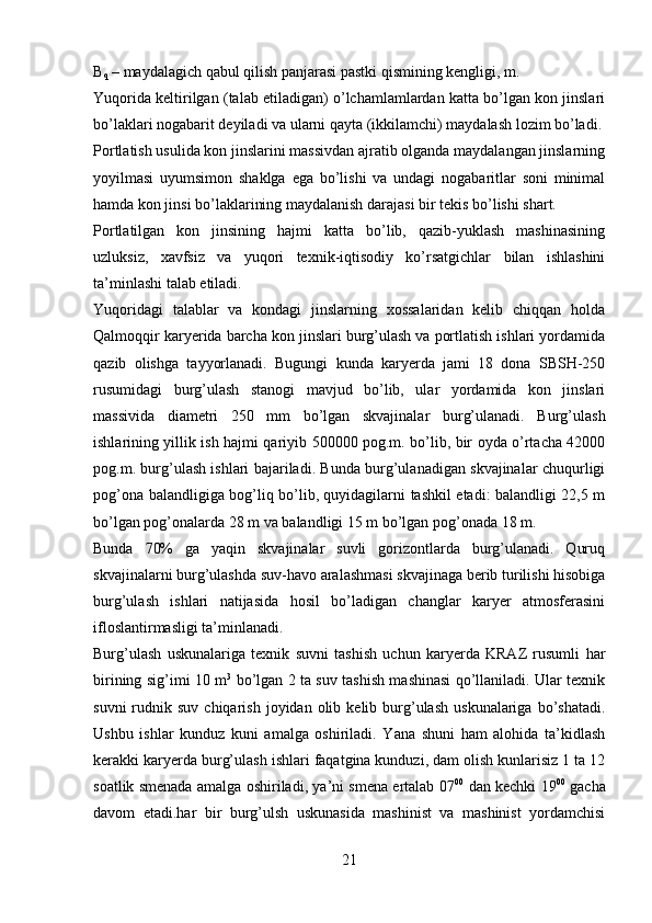 B
q  – maydalagich qabul qilish panjarasi pastki qismining kengligi, m.
Yuqorida keltirilgan (talab etiladigan) o’lchamlamlardan katta bo’lgan kon jinslari
bo’laklari nogabarit deyiladi va ularni qayta (ikkilamchi) maydalash lozim bo’ladi.
Portlatish usulida kon jinslarini massivdan ajratib olganda maydalangan jinslarning
yoyilmasi   uyumsimon   shaklga   ega   bo’lishi   va   undagi   nogabaritlar   soni   minimal
hamda kon jinsi bo’laklarining maydalanish darajasi bir tekis bo’lishi shart.
Portlatilgan   kon   jinsining   hajmi   katta   bo’lib,   qazib-yuklash   mashinasining
uzluksiz,   xavfsiz   va   yuqori   texnik-iqtisodiy   ko’rsatgichlar   bilan   ishlashini
ta’minlashi talab etiladi.
Yuqoridagi   talablar   va   kondagi   jinslarning   xossalaridan   kelib   chiqqan   holda
Qalmoqqir karyerida barcha kon jinslari burg’ulash va portlatish ishlari yordamida
qazib   olishga   tayyorlanadi.   Bugungi   kunda   karyerda   jami   18   dona   SBSH-250
rusumidagi   burg’ulash   stanogi   mavjud   bo’lib,   ular   yordamida   kon   jinslari
massivida   diametri   250   mm   bo’lgan   skvajinalar   burg’ulanadi.   Burg’ulash
ishlarining yillik ish hajmi qariyib 500000 pog.m. bo’lib, bir oyda o’rtacha 42000
pog.m. burg’ulash ishlari bajariladi. Bunda burg’ulanadigan skvajinalar chuqurligi
pog’ona balandligiga bog’liq bo’lib, quyidagilarni tashkil etadi: balandligi 22,5 m
bo’lgan pog’onalarda 28 m va balandligi 15 m bo’lgan pog’onada 18 m.
Bunda   70%   ga   yaqin   skvajinalar   suvli   gorizontlarda   burg’ulanadi.   Quruq
skvajinalarni burg’ulashda suv-havo aralashmasi skvajinaga berib turilishi hisobiga
burg’ulash   ishlari   natijasida   hosil   bo’ladigan   changlar   karyer   atmosferasini
ifloslantirmasligi ta’minlanadi.
Burg’ulash   uskunalariga   texnik   suvni   tashish   uchun   karyerda   KRAZ   rusumli   har
birining sig’imi 10 m 3
  bo’lgan 2 ta suv tashish mashinasi qo’llaniladi. Ular texnik
suvni  rudnik  suv  chiqarish  joyidan  olib  kelib  burg’ulash  uskunalariga  bo’shatadi.
Ushbu   ishlar   kunduz   kuni   amalga   oshiriladi.   Yana   shuni   ham   alohida   ta’kidlash
kerakki karyerda burg’ulash ishlari faqatgina kunduzi, dam olish kunlarisiz 1 ta 12
soatlik smenada amalga oshiriladi, ya’ni smena ertalab 07 00
  dan kechki 19 00
  gacha
davom   etadi.har   bir   burg’ulsh   uskunasida   mashinist   va   mashinist   yordamchisi
21